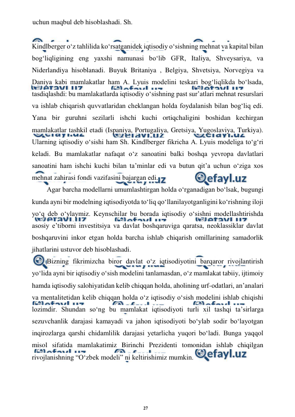 27 
 
 
uchun maqbul deb hisoblashadi. Sh. 
 
Kindlberger o‘z tahlilida ko‘rsatganidek iqtisodiy o‘sishning mehnat va kapital bilan 
bog‘liqligining eng yaxshi namunasi bo‘lib GFR, Italiya, Shveysariya, va 
Niderlandiya hisoblanadi. Buyuk Britaniya , Belgiya, Shvetsiya, Norvegiya va 
Daniya kabi mamlakatlar ham A. Lyuis modelini teskari bog‘liqlikda bo‘lsada, 
tasdiqlashdi: bu mamlakatlarda iqtisodiy o‘sishning past sur’atlari mehnat resurslari 
va ishlab chiqarish quvvatlaridan cheklangan holda foydalanish bilan bog‘liq edi. 
Yana bir guruhni sezilarli ishchi kuchi ortiqchaligini boshidan kechirgan 
mamlakatlar tashkil etadi (Ispaniya, Portugaliya, Gretsiya, Yugoslaviya, Turkiya). 
Ularning iqtisodiy o‘sishi ham Sh. Kindlberger fikricha A. Lyuis modeliga to‘g‘ri 
keladi. Bu mamlakatlar nafaqat o‘z sanoatini balki boshqa yevropa davlatlari 
sanoatini ham ishchi kuchi bilan ta’minlar edi va butun qit’a uchun o‘ziga xos 
mehnat zahirasi fondi vazifasini bajargan edi. 
Agar barcha modellarni umumlashtirgan holda o‘rganadigan bo‘lsak, bugungi 
kunda ayni bir modelning iqtisodiyotda to‘liq qo‘llanilayotganligini ko‘rishning iloji 
yo‘q deb o‘ylaymiz. Keynschilar bu borada iqtisodiy o‘sishni modellashtirishda 
asosiy e’tiborni investitsiya va davlat boshqaruviga qaratsa, neoklassiklar davlat 
boshqaruvini inkor etgan holda barcha ishlab chiqarish omillarining samadorlik 
jihatlarini ustuvor deb hisoblashadi. 
Bizning fikrimizcha biror davlat o‘z iqtisodiyotini barqaror rivojlantirish 
yo‘lida ayni bir iqtisodiy o‘sish modelini tanlamasdan, o‘z mamlakat tabiiy, ijtimoiy 
hamda iqtisodiy salohiyatidan kelib chiqqan holda, aholining urf-odatlari, an’analari 
va mentalitetidan kelib chiqqan holda o‘z iqtisodiy o‘sish modelini ishlab chiqishi 
lozimdir. Shundan so‘ng bu mamlakat iqtisodiyoti turli xil tashqi ta’sirlarga 
sezuvchanlik darajasi kamayadi va jahon iqtisodiyoti bo‘ylab sodir bo‘layotgan 
inqirozlarga qarshi chidamlilik darajasi yetarlicha yuqori bo‘ladi. Bunga yaqqol 
misol sifatida mamlakatimiz Birinchi Prezidenti tomonidan ishlab chiqilgan 
rivojlanishning “O‘zbek modeli” ni keltirishimiz mumkin. 
 
 
