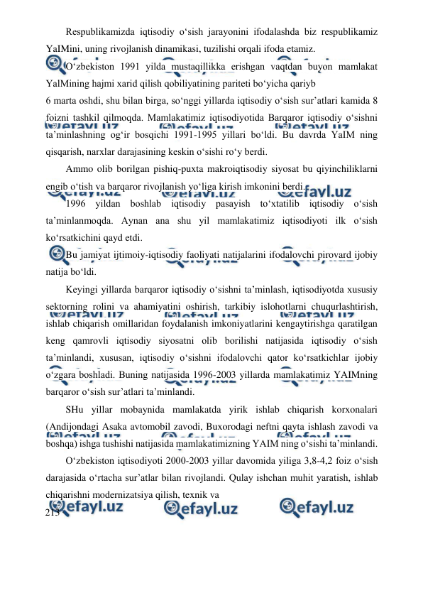  
 
Respublikamizda iqtisodiy o‘sish jarayonini ifodalashda biz respublikamiz 
YaIMini, uning rivojlanish dinamikasi, tuzilishi orqali ifoda etamiz. 
O‘zbekiston 1991 yilda mustaqillikka erishgan vaqtdan buyon mamlakat 
YalMining hajmi xarid qilish qobiliyatining pariteti bo‘yicha qariyb 
6 marta oshdi, shu bilan birga, so‘nggi yillarda iqtisodiy o‘sish sur’atlari kamida 8 
foizni tashkil qilmoqda. Mamlakatimiz iqtisodiyotida Barqaror iqtisodiy o‘sishni 
ta’minlashning og‘ir bosqichi 1991-1995 yillari bo‘ldi. Bu davrda YaIM ning 
qisqarish, narxlar darajasining keskin o‘sishi ro‘y berdi. 
Ammo olib borilgan pishiq-puxta makroiqtisodiy siyosat bu qiyinchiliklarni 
engib o‘tish va barqaror rivojlanish yo‘liga kirish imkonini berdi. 
1996 yildan boshlab iqtisodiy pasayish to‘xtatilib iqtisodiy o‘sish 
ta’minlanmoqda. Aynan ana shu yil mamlakatimiz iqtisodiyoti ilk o‘sish 
ko‘rsatkichini qayd etdi. 
Bu jamiyat ijtimoiy-iqtisodiy faoliyati natijalarini ifodalovchi pirovard ijobiy 
natija bo‘ldi. 
Keyingi yillarda barqaror iqtisodiy o‘sishni ta’minlash, iqtisodiyotda xususiy 
sektorning rolini va ahamiyatini oshirish, tarkibiy islohotlarni chuqurlashtirish, 
ishlab chiqarish omillaridan foydalanish imkoniyatlarini kengaytirishga qaratilgan 
keng qamrovli iqtisodiy siyosatni olib borilishi natijasida iqtisodiy o‘sish 
ta’minlandi, xususan, iqtisodiy o‘sishni ifodalovchi qator ko‘rsatkichlar ijobiy 
o‘zgara boshladi. Buning natijasida 1996-2003 yillarda mamlakatimiz YAIMning 
barqaror o‘sish sur’atlari ta’minlandi. 
SHu yillar mobaynida mamlakatda yirik ishlab chiqarish korxonalari 
(Andijondagi Asaka avtomobil zavodi, Buxorodagi neftni qayta ishlash zavodi va 
boshqa) ishga tushishi natijasida mamlakatimizning YAIM ning o‘sishi ta’minlandi. 
O‘zbekiston iqtisodiyoti 2000-2003 yillar davomida yiliga 3,8-4,2 foiz o‘sish 
darajasida o‘rtacha sur’atlar bilan rivojlandi. Qulay ishchan muhit yaratish, ishlab 
chiqarishni modernizatsiya qilish, texnik va 
213 
 
