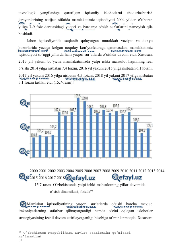 50 O‘zbekiston Respublikasi Davlat statistika qo‘mitasi 
ma’lumotlari 
31 
 
 
texnologik 
yangilashga 
qaratilgan 
iqtisodiy 
islohotlarni 
chuqurlashtirish 
jarayonlarining natijasi sifatida mamlakatimiz iqtisodiyoti 2004 yildan e’tiboran 
yiliga 7-9 foiz darajasidagi yuqori va barqaror o‘sish sur’atlarini namoyish qila 
boshladi. 
Jahon iqtisodiyotida saqlanib qolayotgan murakkab vaziyat va dunyo 
bozorlarida yuzaga kelgan noqulay kon’yunkturaga qaramasdan, mamlakatimiz 
iqtisodiyoti so‘nggi yillarda ham yuqori sur’atlarda o‘sishda davom etdi. Xususan, 
2015 yil yakuni bo‘yicha mamlakatimizda yalpi ichki mahsulot hajmining real 
o‘sishi 2014 yilga nisbatan 7,4 foizni, 2016 yil yakuni 2015 yilga nisbatan 6,1 foizni, 
2017 yil yakuni 2016 yilga nisbatan 4,5 foizni, 2018 yil yakuni 2017 yilga nisbatan 
5,1 foizni tashkil etdi (15.7-rasm). 
 
15.7-rasm. O‘zbekistonda yalpi ichki mahsulotning yillar davomida 
o‘sish dinamikasi, foizda96 
Mamlakat iqtisodiyotining yuqori sur’atlarda o‘sishi barcha mavjud 
imkoniyatlarning safarbar qilinayotganligi hamda o‘zini oqlagan islohotlar 
strategiyasining izchil davom ettirilayotganligi hisobiga ta’minlanmoqda. Xususan: 
 
 
2000 2001 2002 2003 2004 2005 2006 2007 2008 2009 2010 2011 2012 2013 2014 
2015 2016 2017 2018 
