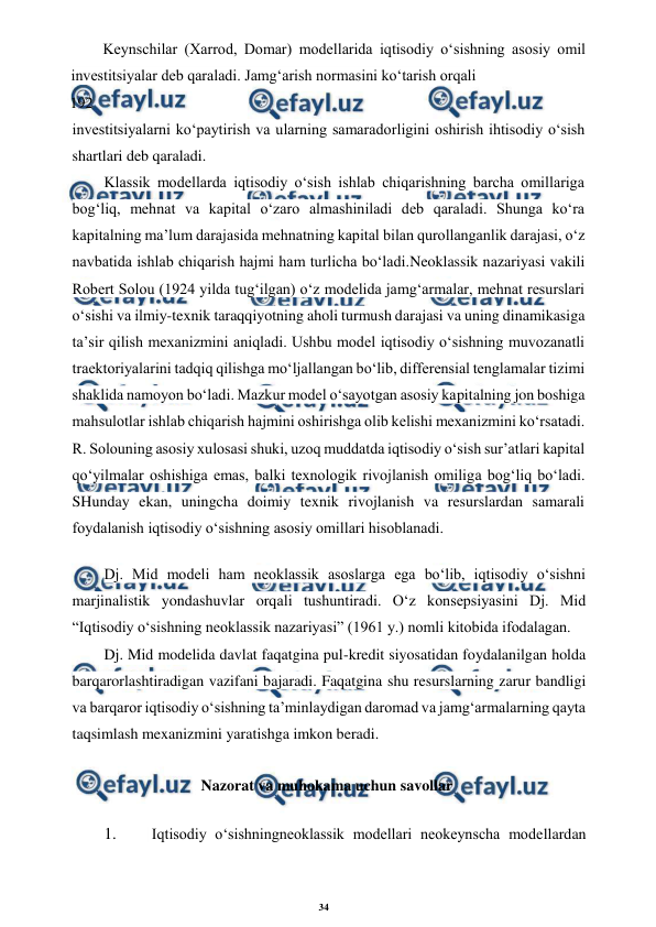 34 
 
 
Keynschilar (Xarrod, Domar) modellarida iqtisodiy o‘sishning asosiy omil 
investitsiyalar deb qaraladi. Jamg‘arish normasini ko‘tarish orqali 
192 
investitsiyalarni ko‘paytirish va ularning samaradorligini oshirish ihtisodiy o‘sish 
shartlari deb qaraladi. 
Klassik modellarda iqtisodiy o‘sish ishlab chiqarishning barcha omillariga 
bog‘liq, mehnat va kapital o‘zaro almashiniladi deb qaraladi. Shunga ko‘ra 
kapitalning ma’lum darajasida mehnatning kapital bilan qurollanganlik darajasi, o‘z 
navbatida ishlab chiqarish hajmi ham turlicha bo‘ladi.Neoklassik nazariyasi vakili 
Robert Solou (1924 yilda tug‘ilgan) o‘z modelida jamg‘armalar, mehnat resurslari 
o‘sishi va ilmiy-texnik taraqqiyotning aholi turmush darajasi va uning dinamikasiga 
ta’sir qilish mexanizmini aniqladi. Ushbu model iqtisodiy o‘sishning muvozanatli 
traektoriyalarini tadqiq qilishga mo‘ljallangan bo‘lib, differensial tenglamalar tizimi 
shaklida namoyon bo‘ladi. Mazkur model o‘sayotgan asosiy kapitalning jon boshiga 
mahsulotlar ishlab chiqarish hajmini oshirishga olib kelishi mexanizmini ko‘rsatadi. 
R. Solouning asosiy xulosasi shuki, uzoq muddatda iqtisodiy o‘sish sur’atlari kapital 
qo‘yilmalar oshishiga emas, balki texnologik rivojlanish omiliga bog‘liq bo‘ladi. 
SHunday ekan, uningcha doimiy texnik rivojlanish va resurslardan samarali 
foydalanish iqtisodiy o‘sishning asosiy omillari hisoblanadi. 
Dj. Mid modeli ham neoklassik asoslarga ega bo‘lib, iqtisodiy o‘sishni 
marjinalistik yondashuvlar orqali tushuntiradi. O‘z konsepsiyasini Dj. Mid 
“Iqtisodiy o‘sishning neoklassik nazariyasi” (1961 y.) nomli kitobida ifodalagan. 
Dj. Mid modelida davlat faqatgina pul-kredit siyosatidan foydalanilgan holda 
barqarorlashtiradigan vazifani bajaradi. Faqatgina shu resurslarning zarur bandligi 
va barqaror iqtisodiy o‘sishning ta’minlaydigan daromad va jamg‘armalarning qayta 
taqsimlash mexanizmini yaratishga imkon beradi. 
Nazorat va muhokama uchun savollar 
1. 
 Iqtisodiy o‘sishningneoklassik modellari neokeynscha modellardan 
