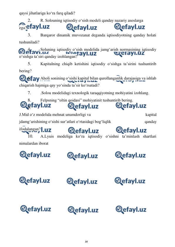35 
 
 
qaysi jihatlariga ko‘ra farq qiladi? 
2. 
 R. Solouning iqtisodiy o‘sish modeli qanday nazariy asoslarga 
ega? 
3. 
 Barqaror dinamik muvozanat deganda iqtisodiyotning qanday holati 
tushuniladi? 
4. 
 Soluning iqtisodiy o‘sish modelida jamg‘arish normasining iqtisodiy 
o‘sishga ta’siri qanday izohlangan? 
5. 
 Kapitalning chiqib ketishini iqtisodiy o‘sishga ta’sirini tushuntirib 
bering? 
6. 
 Aholi sonining o‘sishi kapital bilan qurollanganlik darajasiga va ishlab 
chiqarish hajmiga qay yo‘sinda ta’sir ko‘rsatadi? 
7. 
 .Solou modelidagi texnologik taraqqiyotning mohiyatini izohlang. 
8. 
 Felpsning “oltin qoidasi” mohiyatinit tushuntirib bering. 
9. 
 
J.Mid o‘z modelida mehnat unumdorligi va 
kapital 
jdamg‘arishining o‘sishi sur’atlari o‘rtasidagi bog‘liqlik 
qanday 
ifodalangan? 
10. 
 A.Lyuis modeliga ko‘ra iqtisodiy o‘sishni ta’minlash shartlari 
nimalardan iborat
