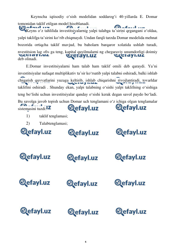 6 
 
 
Keynscha iqtisodiy o‘sish modelidan soddarog‘i 40-yillarda E. Domar 
tomonidan taklif etilgan model hisoblanadi. 
Keyns o‘z tahlilida investitsiyalarnig yalpi talabga ta’sirini qrgangani o‘oldaa, 
yalpi taklifga ta’sirini ko‘rib chiqmaydi. Undan farqli tarzda Domar modelida mehnat 
bozorida ortiqcha taklif mavjud, bu baholarn barqaror xolatida ushlab turadi, 
nvestitsion lag «0» ga teng, kapital quyilmalarni ng chegaraviy unumdorligi doimiy 
deb olinadi. 
E.Domar investitsiyalarni ham talab ham taklif omili deb qaraydi. Ya’ni 
investitsiyalar nafaqat multiplikativ ta’sir ko‘rsatib yalpi talabni oshiradi, balki ishlab 
chiqarish quvvatlarini yuzaga keltirib, ishlab chiqarishni rivojlantiradi, tovarldar 
taklifini oshiradi . Shunday ekan, yalpi talabning o‘sishi yalpi taklifning o‘sishiga 
teng bo‘lishi uchun investitsiyalar qanday o‘sishi kerak degan savol paydo bo‘ladi. 
Bu savolga javob topish uchun Domar uch tenglamani o‘z ichiga olgan tenglamalar 
sistemasini tuzdi: 
1) 
 taklif tenglamasi; 
2) 
 Talabtenglamasi;
