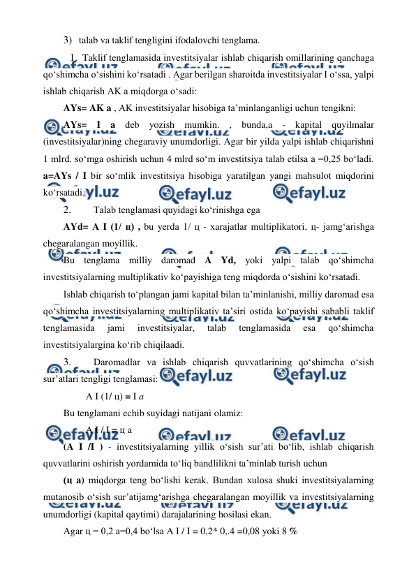  
 
3) talab va taklif tengligini ifodalovchi tenglama. 
1. Taklif tenglamasida investitsiyalar ishlab chiqarish omillarining qanchaga 
qo‘shimcha o‘sishini ko‘rsatadi . Agar berilgan sharoitda investitsiyalar I o‘ssa, yalpi 
ishlab chiqarish AK a miqdorga o‘sadi: 
AYs= AK a , AK investitsiyalar hisobiga ta’minlanganligi uchun tengikni: 
AYs= I a deb yozish mumkin. , bunda,a - kapital quyilmalar 
(investitsiyalar)ning chegaraviy unumdorligi. Agar bir yilda yalpi ishlab chiqarishni 
1 mlrd. so‘mga oshirish uchun 4 mlrd so‘m investitsiya talab etilsa a =0,25 bo‘ladi. 
a=AYs / I bir so‘mlik investitsiya hisobiga yaratilgan yangi mahsulot miqdorini 
ko‘rsatadi. 
2. 
 Talab tenglamasi quyidagi ko‘rinishga ega 
AYd= A I (1/ ц) , bu yerda 1/ ц - xarajatlar multiplikatori, ц- jamg‘arishga 
chegaralangan moyillik. 
Bu tenglama milliy daromad A Yd, yoki yalpi talab qo‘shimcha 
investitsiyalarning multiplikativ ko‘payishiga teng miqdorda o‘sishini ko‘rsatadi. 
Ishlab chiqarish to‘plangan jami kapital bilan ta’minlanishi, milliy daromad esa 
qo‘shimcha investitsiyalarning multiplikativ ta’siri ostida ko‘payishi sababli taklif 
tenglamasida 
jami 
investitsiyalar, 
talab 
tenglamasida 
esa 
qo‘shimcha 
investitsiyalargina ko‘rib chiqilaadi. 
3. 
 Daromadlar va ishlab chiqarish quvvatlarining qo‘shimcha o‘sish 
sur’atlari tengligi tenglamasi: 
A I (1/ ц) = I a  
Bu tenglamani echib suyidagi natijani olamiz: 
A I / I = ц a 
(A I /I ) - investitsiyalarning yillik o‘sish sur’ati bo‘lib, ishlab chiqarish 
quvvatlarini oshirish yordamida to‘liq bandlilikni ta’minlab turish uchun 
(ц a) miqdorga teng bo‘lishi kerak. Bundan xulosa shuki investitsiyalarning 
mutanosib o‘sish sur’atijamg‘arishga chegaralangan moyillik va investitsiyalarning 
unumdorligi (kapital qaytimi) darajalarining hosilasi ekan. 
Agar ц = 0,2 a=0,4 bo‘lsa A I / I = 0,2* 0,.4 =0,08 yoki 8 %  
