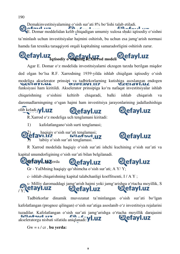 8 
 
 
190 
Demakinvestitsiyalarning o‘sish sur’ati 8% bo‘lishi talab etiladi. 
E. Domar moddelidan kelib chiqadigan umumiy xulosa shuki iqtisodiy o‘sishni 
ta’minlash uchun investitsiyalar hajmini oshirish, bu uchun esa jamg‘arish normasi 
hamda fan texnika taraqqiyoti orqali kapitalning samaradorligini oshirish zarur. 
Iqtisodiy o‘sishning R.Xarrod modeli 
Agar E. Domar o‘z modelida investitsiyalarni ekzogen tarzda berilgan miqdor 
ded olgan bo‘lsa R.F. Xarrodning 1939-yilda ishlab chiqilgan iqtisodiy o‘sish 
modeliga akselerator prinsipi va tadbirkorlarning kutishiga asoslangan endogen 
funksiyasi ham kiritildi. Akselerator prinsipiga ko‘ra nafaqat investitsiyalar ishlab 
chiqarishning 
o‘sishini 
keltirib 
chiqaradi, 
balki 
ishlab 
chiqarish 
va 
daromadlarningning o‘sgan hajmi ham investitsiya jarayonlarining jadallashishiga 
olib keladi. 
R.Xarrod o‘z modeliga uch tenglamani kiritadi: 
1) 
kafolatlangano‘sish surti tenglamasi; 
2) 
 haqiqiy o‘sish sur’ati tenglamasi; 
3) 
tabiiy o‘sish sur’ati tenglamasi. 
R Xarrod modelida haqiqiy o‘sish sur’ati ishchi kuchining o‘sish sur’ati va 
kapital unumdorligining o‘sish sur’ati bilan belgilanadi. 
Gr*c = s , bu yerda 
Gr - YaIMning haqiqiy qo‘shimcha o‘sish sur’ati; A Y/ Y; 
c- ishlab chiqarishning kapital talabchanligi koeffitsenti, I / A Y ; 
s- Milliy daromaddagi jamg‘arish hajmi yoki jamg‘arishga o‘rtacha moyillik, S 
/ Y; 
Tadbirkorlar dinamik muvozanat ta’minlangan o‘sish sur’ati bo‘lgan 
kafolatlangan (prognoz qilingan) o‘sish sur’atiga asoslanib o‘z investitsiya rejalarini 
tuzadilar. Kafolatlangan o‘sish sur’ati jamg‘arishga o‘rtacha moyillik darajasini 
akseleratorga nisbati sifatida aniqlanadi: 
Gw = s / cr , bu yerda: 
