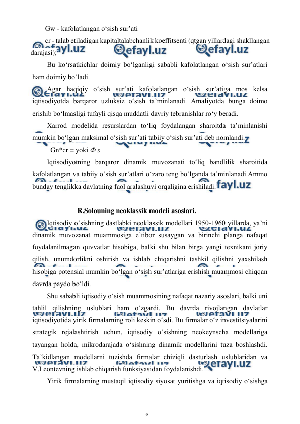 9 
 
 
Gw - kafolatlangan o‘sish sur’ati 
cr - talab etiladigan kapitaltalabchanlik koeffitsenti (qtgan yillardagi shakllangan 
darajasi);
Bu ko‘rsatkichlar doimiy bo‘lganligi sababli kafolatlangan o‘sish sur’atlari 
ham doimiy bo‘ladi. 
Agar haqiqiy o‘sish sur’ati kafolatlangan o‘sish sur’atiga mos kelsa 
iqtisodiyotda barqaror uzluksiz o‘sish ta’minlanadi. Amaliyotda bunga doimo 
erishib bo‘lmasligi tufayli qisqa muddatli davriy tebranishlar ro‘y beradi. 
Xarrod modelida resurslardan to‘liq foydalangan sharoitda ta’minlanishi 
mumkin bo‘lgan maksimal o‘sish sur’ati tabiiy o‘sish sur’ati deb nomlandi. 
Gn*cr = yoki Ф s 
Iqtisodiyotning barqaror dinamik muvozanati to‘liq bandlilik sharoitida 
kafolatlangan va tabiiy o‘sish sur’atlari o‘zaro teng bo‘lganda ta’minlanadi.Ammo 
bunday tenglikka davlatning faol aralashuvi orqaligina erishiladi. 
 
 
R.Solouning neoklassik modeli asoslari. 
Iqtisodiy o‘sishning dastlabki neoklassik modellari 1950-1960 yillarda, ya’ni 
dinamik muvozanat muammosiga e’tibor susaygan va birinchi planga nafaqat 
foydalanilmagan quvvatlar hisobiga, balki shu bilan birga yangi texnikani joriy 
qilish, unumdorlikni oshirish va ishlab chiqarishni tashkil qilishni yaxshilash 
hisobiga potensial mumkin bo‘lgan o‘sish sur’atlariga erishish muammosi chiqqan 
davrda paydo bo‘ldi. 
Shu sababli iqtisodiy o‘sish muammosining nafaqat nazariy asoslari, balki uni 
tahlil qilishning uslublari ham o‘zgardi. Bu davrda rivojlangan davlatlar 
iqtisodiyotida yirik firmalarning roli keskin o‘sdi. Bu firmalar o‘z investitsiyalarini 
strategik rejalashtirish uchun, iqtisodiy o‘sishning neokeynscha modellariga 
tayangan holda, mikrodarajada o‘sishning dinamik modellarini tuza boshlashdi. 
Ta’kidlangan modellarni tuzishda firmalar chiziqli dasturlash uslublaridan va 
V.Leontevning ishlab chiqarish funksiyasidan foydalanishdi. 
Yirik firmalarning mustaqil iqtisodiy siyosat yuritishga va iqtisodiy o‘sishga 
