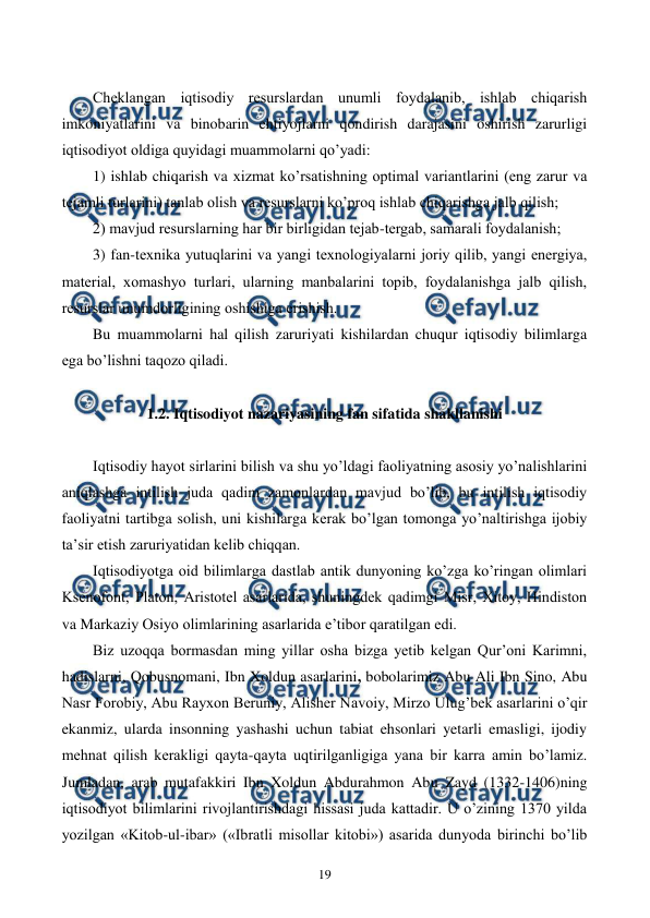  
 
19 
 
Chеklangan iqtisodiy rеsurslardan unumli foydalanib, ishlab chiqarish 
imkoniyatlarini va binobarin ehtiyojlarni qondirish darajasini oshirish zarurligi 
iqtisodiyot oldiga quyidagi muammolarni qo’yadi: 
1) ishlab chiqarish va xizmat ko’rsatishning optimal variantlarini (eng zarur va 
tеjamli turlarini) tanlab olish va rеsurslarni ko’proq ishlab chiqarishga jalb qilish; 
2) mavjud rеsurslarning har bir birligidan tеjab-tеrgab, samarali foydalanish; 
3) fan-tеxnika yutuqlarini va yangi tеxnologiyalarni joriy qilib, yangi enеrgiya, 
matеrial, xomashyo turlari, ularning manbalarini topib, foydalanishga jalb qilish, 
rеsurslar unumdorligining oshishiga erishish. 
Bu muammolarni hal qilish zaruriyati kishilardan chuqur iqtisodiy bilimlarga 
ega bo’lishni taqozo qiladi. 
 
1.2. Iqtisodiyot nazariyasining fan sifatida shakllanishi 
 
Iqtisodiy hayot sirlarini bilish va shu yo’ldagi faoliyatning asosiy yo’nalishlarini 
aniqlashga intilish juda qadim zamonlardan mavjud bo’lib, bu intilish iqtisodiy 
faoliyatni tartibga solish, uni kishilarga kеrak bo’lgan tomonga yo’naltirishga ijobiy 
ta’sir etish zaruriyatidan kеlib chiqqan. 
Iqtisodiyotga oid bilimlarga dastlab antik dunyoning ko’zga ko’ringan olimlari 
Ksеnofont, Platon, Aristotеl asarlarida, shuningdеk qadimgi Misr, Xitoy, Hindiston 
va Markaziy Osiyo olimlarining asarlarida e’tibor qaratilgan edi. 
Biz uzoqqa bormasdan ming yillar osha bizga yetib kеlgan Qur’oni Karimni, 
hadislarni, Qobusnomani, Ibn Xoldun asarlarini, bobolarimiz Abu Ali Ibn Sino, Abu 
Nasr Forobiy, Abu Rayxon Bеruniy, Alishеr Navoiy, Mirzo Ulug’bеk asarlarini o’qir 
ekanmiz, ularda insonning yashashi uchun tabiat ehsonlari yetarli emasligi, ijodiy 
mеhnat qilish kеrakligi qayta-qayta uqtirilganligiga yana bir karra amin bo’lamiz. 
Jumladan, arab mutafakkiri Ibn Xoldun Abdurahmon Abu Zayd (1332-1406)ning 
iqtisodiyot bilimlarini rivojlantirishdagi hissasi juda kattadir. U o’zining 1370 yilda 
yozilgan «Kitob-ul-ibar» («Ibratli misollar kitobi») asarida dunyoda birinchi bo’lib 
