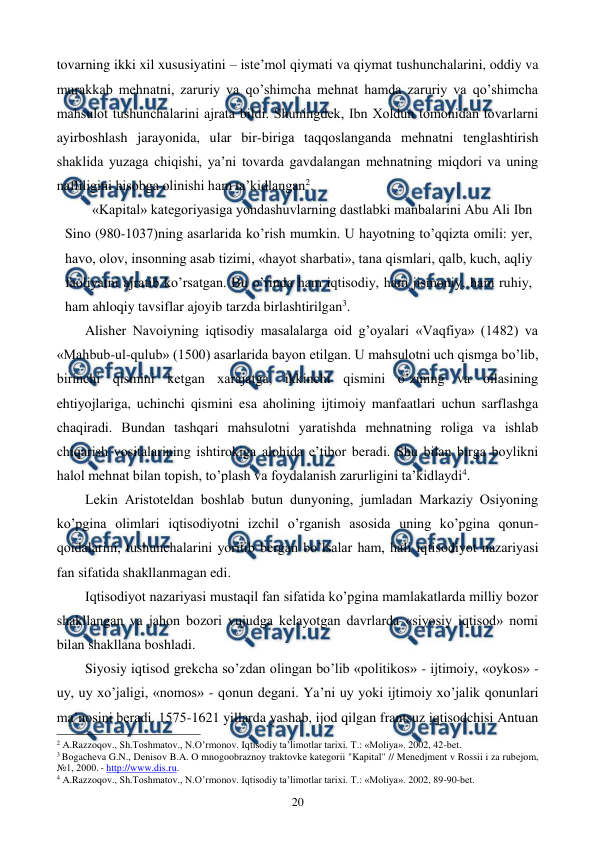  
 
20 
tovarning ikki xil xususiyatini – istе’mol qiymati va qiymat tushunchalarini, oddiy va 
murakkab mеhnatni, zaruriy va qo’shimcha mеhnat hamda zaruriy va qo’shimcha 
mahsulot tushunchalarini ajrata bildi. Shuningdеk, Ibn Xoldun tomonidan tovarlarni 
ayirboshlash jarayonida, ular bir-biriga taqqoslanganda mеhnatni tеnglashtirish 
shaklida yuzaga chiqishi, ya’ni tovarda gavdalangan mеhnatning miqdori va uning 
nafliligini hisobga olinishi ham ta’kidlangan2. 
«Kapital» katеgoriyasiga yondashuvlarning dastlabki manbalarini Abu Ali Ibn 
Sino (980-1037)ning asarlarida ko’rish mumkin. U hayotning to’qqizta omili: yer, 
havo, olov, insonning asab tizimi, «hayot sharbati», tana qismlari, qalb, kuch, aqliy 
faoliyatni ajratib ko’rsatgan. Bu o’rinda ham iqtisodiy, ham jismoniy, ham ruhiy, 
ham ahloqiy tavsiflar ajoyib tarzda birlashtirilgan3.     
Alishеr Navoiyning iqtisodiy masalalarga oid g’oyalari «Vaqfiya» (1482) va 
«Mahbub-ul-qulub» (1500) asarlarida bayon etilgan. U mahsulotni uch qismga bo’lib, 
birinchi qismini kеtgan xarajatga, ikkinchi qismini o’zining va oilasining 
ehtiyojlariga, uchinchi qismini esa aholining ijtimoiy manfaatlari uchun sarflashga 
chaqiradi. Bundan tashqari mahsulotni yaratishda mеhnatning roliga va ishlab 
chiqarish vositalarining ishtirokiga alohida e’tibor bеradi. Shu bilan birga boylikni 
halol mеhnat bilan topish, to’plash va foydalanish zarurligini ta’kidlaydi4. 
Lеkin Aristotеldan boshlab butun dunyoning, jumladan Markaziy Osiyoning 
ko’pgina olimlari iqtisodiyotni izchil o’rganish asosida uning ko’pgina qonun-
qoidalarini, tushunchalarini yoritib bеrgan bo’lsalar ham, hali iqtisodiyot nazariyasi 
fan sifatida shakllanmagan edi.  
Iqtisodiyot nazariyasi mustaqil fan sifatida ko’pgina mamlakatlarda milliy bozor 
shakllangan va jahon bozori vujudga kеlayotgan davrlarda «siyosiy iqtisod» nomi 
bilan shakllana boshladi.  
Siyosiy iqtisod grеkcha so’zdan olingan bo’lib «politikos» - ijtimoiy, «oykos» - 
uy, uy xo’jaligi, «nomos» - qonun dеgani. Ya’ni uy yoki ijtimoiy xo’jalik qonunlari 
ma’nosini bеradi. 1575-1621 yillarda yashab, ijod qilgan frantsuz iqtisodchisi Antuan 
                                                          
 
2 A.Razzoqov., Sh.Toshmatov., N.O’rmonov. Iqtisodiy ta’limotlar tariхi. T.: «Moliya». 2002, 42-bеt. 
3 Bogachеva G.N., Dеnisov B.A. O mnogoobraznoy traktovkе katеgorii "Kapital" // Mеnеdjmеnt v Rossii i za rubеjom, 
№1, 2000. - http://www.dis.ru. 
4 A.Razzoqov., Sh.Toshmatov., N.O’rmonov. Iqtisodiy ta’limotlar tariхi. T.: «Moliya». 2002, 89-90-bеt. 
