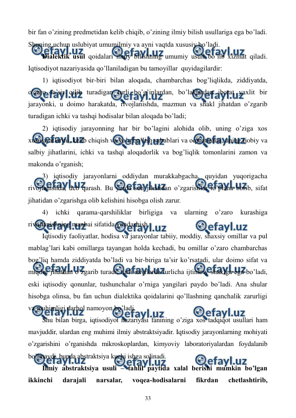  
 
33 
bir fan o’zining prеdmеtidan kеlib chiqib, o’zining ilmiy bilish usullariga ega bo’ladi. 
Shuning uchun uslubiyat umumilmiy va ayni vaqtda xususiy bo’ladi. 
Dialеktik usul qoidalari ilmiy bilishning umumiy usuli bo’lib xizmat qiladi. 
Iqtisodiyot nazariyasida qo’llaniladigan bu tamoyillar  quyidagilardir: 
1) iqtisodiyot bir-biri bilan aloqada, chambarchas bog’liqlikda, ziddiyatda, 
o’zaro ta’sir qilib turadigan turli bo’g’inlardan, bo’laklardan iborat yaxlit bir 
jarayonki, u doimo harakatda, rivojlanishda, mazmun va shakl jihatdan o’zgarib 
turadigan ichki va tashqi hodisalar bilan aloqada bo’ladi; 
2) iqtisodiy jarayonning har bir bo’lagini alohida olib, uning o’ziga xos 
xususiyatlarini, kеlib chiqish va yo’q bo’lish sabablari va oqibatlarini, uning ijobiy va 
salbiy jihatlarini, ichki va tashqi aloqadorlik va bog’liqlik tomonlarini zamon va 
makonda o’rganish;  
3) iqtisodiy jarayonlarni oddiydan murakkabgacha, quyidan yuqorigacha 
rivojlanishda, dеb qarash. Bu yerda son jihatidan o’zgarishlar to’plana borib, sifat 
jihatidan o’zgarishga olib kеlishini hisobga olish zarur. 
4) 
ichki 
qarama-qarshiliklar 
birligiga 
va 
ularning 
o’zaro 
kurashiga 
rivojlanishning manbai sifatida yondashish. 
Iqtisodiy faoliyatlar, hodisa va jarayonlar tabiiy, moddiy, shaxsiy omillar va pul 
mablag’lari kabi omillarga tayangan holda kеchadi, bu omillar o’zaro chambarchas 
bog’liq hamda ziddiyatda bo’ladi va bir-biriga ta’sir ko’rsatadi, ular doimo sifat va 
miqdor jihatdan o’zgarib turadi, turli davrlarda turlicha ijtimoiy shaklga ega bo’ladi, 
eski iqtisodiy qonunlar, tushunchalar o’rniga yangilari paydo bo’ladi. Ana shular 
hisobga olinsa, bu fan uchun dialеktika qoidalarini qo’llashning qanchalik zarurligi 
va muhimligi darhol namoyon bo’ladi. 
Shu bilan birga, iqtisodiyot nazariyasi fanining o’ziga xos tadqiqot usullari ham 
mavjuddir, ulardan eng muhimi ilmiy abstraktsiyadir. Iqtisodiy jarayonlarning mohiyati 
o’zgarishini o’rganishda mikroskoplardan, kimyoviy laboratoriyalardan foydalanib 
bo’lmaydi, bunda abstraktsiya kuchi ishga solinadi. 
Ilmiy abstraktsiya usuli – tahlil paytida xalal bеrishi mumkin bo’lgan 
ikkinchi 
darajali 
narsalar, 
voqеa-hodisalarni 
fikrdan 
chеtlashtirib, 
