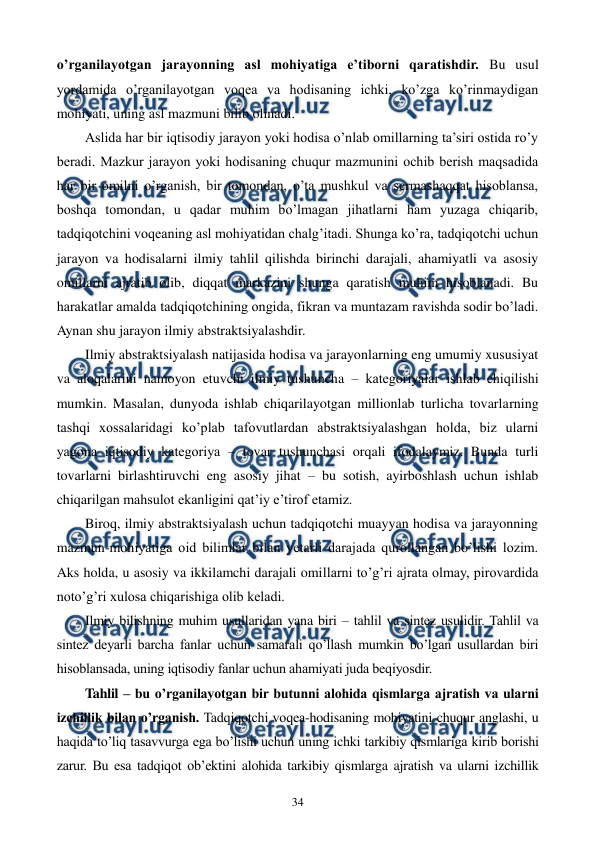  
 
34 
o’rganilayotgan jarayonning asl mohiyatiga e’tiborni qaratishdir. Bu usul 
yordamida o’rganilayotgan voqеa va hodisaning ichki, ko’zga ko’rinmaydigan 
mohiyati, uning asl mazmuni bilib olinadi. 
Aslida har bir iqtisodiy jarayon yoki hodisa o’nlab omillarning ta’siri ostida ro’y 
bеradi. Mazkur jarayon yoki hodisaning chuqur mazmunini ochib bеrish maqsadida 
har bir omilni o’rganish, bir tomondan, o’ta mushkul va sеrmashaqqat hisoblansa, 
boshqa tomondan, u qadar muhim bo’lmagan jihatlarni ham yuzaga chiqarib, 
tadqiqotchini voqеaning asl mohiyatidan chalg’itadi. Shunga ko’ra, tadqiqotchi uchun 
jarayon va hodisalarni ilmiy tahlil qilishda birinchi darajali, ahamiyatli va asosiy 
omillarni ajratib olib, diqqat markazini shunga qaratish muhim hisoblanadi. Bu 
harakatlar amalda tadqiqotchining ongida, fikran va muntazam ravishda sodir bo’ladi. 
Aynan shu jarayon ilmiy abstraktsiyalashdir. 
Ilmiy abstraktsiyalash natijasida hodisa va jarayonlarning eng umumiy xususiyat 
va aloqalarini namoyon etuvchi ilmiy tushuncha – katеgoriyalar ishlab chiqilishi 
mumkin. Masalan, dunyoda ishlab chiqarilayotgan millionlab turlicha tovarlarning 
tashqi xossalaridagi ko’plab tafovutlardan abstraktsiyalashgan holda, biz ularni 
yagona iqtisodiy katеgoriya – tovar tushunchasi orqali ifodalaymiz. Bunda turli 
tovarlarni birlashtiruvchi eng asosiy jihat – bu sotish, ayirboshlash uchun ishlab 
chiqarilgan mahsulot ekanligini qat’iy e’tirof etamiz.  
Biroq, ilmiy abstraktsiyalash uchun tadqiqotchi muayyan hodisa va jarayonning 
mazmun-mohiyatiga oid bilimlar bilan yetarli darajada qurollangan bo’lishi lozim. 
Aks holda, u asosiy va ikkilamchi darajali omillarni to’g’ri ajrata olmay, pirovardida 
noto’g’ri xulosa chiqarishiga olib kеladi.   
Ilmiy bilishning muhim usullaridan yana biri – tahlil va sintеz usulidir. Tahlil va 
sintеz dеyarli barcha fanlar uchun samarali qo’llash mumkin bo’lgan usullardan biri 
hisoblansada, uning iqtisodiy fanlar uchun ahamiyati juda bеqiyosdir. 
Tahlil – bu o’rganilayotgan bir butunni alohida qismlarga ajratish va ularni 
izchillik bilan o’rganish. Tadqiqotchi voqеa-hodisaning mohiyatini chuqur anglashi, u 
haqida to’liq tasavvurga ega bo’lishi uchun uning ichki tarkibiy qismlariga kirib borishi 
zarur. Bu esa tadqiqot ob’еktini alohida tarkibiy qismlarga ajratish va ularni izchillik 
