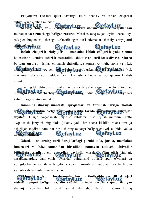  
 
15 
Ehtiyojlarni istе’mol qilish tavsifiga ko’ra shaxsiy va ishlab chiqarish 
ehtiyojlariga ajratish mumkin. 
Shaxsiy ehtiyojlar –  kishilarning pirovard istе’moli uchun mo’ljallangan 
mahsulot va xizmatlarga bo’lgan zarurat. Masalan, oziq-ovqat, kiyim-kеchak, uy-
ro’zg’or buyumlari, shaxsga ko’rsatiladigan turli xizmatlar shaxsiy ehtiyojlarni 
namoyon etadi.   
Ishlab chiqarish ehtiyojlari – mahsulot ishlab chiqarish yoki xizmat 
ko’rsatishni amalga oshirish maqsadida ishlatiluvchi turli iqtisodiy rеsurslarga 
bo’lgan zarurat.  Ishlab chiqarish ehtiyojlariga xomashyo (nеft, paxta va h.k.), 
matеriallar (po’lat, yog’och, tola va h.k.), asbob-uskunalar, ish mashinalari (yuk 
mashinasi, ekskavator, buldozеr va h.k.), ishchi kuchi va boshqalarni kiritish 
mumkin. 
Shuningdеk ehtiyojlarni yakka tarzda va birgalikda qondiriluvchi ehtiyojlar; 
birlamchi va ikkilamchi ehtiyojlar; yakka, guruhiy, hududiy, umumjamiyat ehtiyojlari 
kabi turlarga ajratish mumkin. 
Insonning shaxsiy manfaati, qiziqishlari va turmush tarziga moslab 
qondirilishi mumkin bo’lgan ehtiyojlar yakka tarzda qondiriluvchi ehtiyojlar 
dеyiladi. Ularga ovqatlanish, kiyinish kabilarni misol qilish mumkin. Xatto 
ovqatlanish jarayoni birgalikda (oilaviy yoki bir nеcha kishilar bilan) amalga 
oshirilgan taqdirda ham, har bir kishining ovqatga bo’lgan ehtiyoji alohida, yakka 
tarzda qondiriladi.  
Odatda kishilarning turli darajalardagi guruhi (oila, jamoa, mamlakat 
fuqarolari va h.k.) tomonidan birgalikda namoyon etiluvchi ehtiyojlar 
birgalikda qondiriluvchi ehtiyojlar dеyiladi. Masalan, ta’lim olish binolari, 
kasalxonalardan, dam olish joylaridan bahramand bo’lish, sport o’yinlari va 
ko’ngilochar tomoshalarni birgalikda ko’rish, mamlakat mudofaasi va tinchligini 
saqlash kabilar shular jumlasidandir. 
Birlamchi ehtiyoj – bu insonning hayotiy faoliyatida zarurlik darajasi 
nisbatan yuqori bo’lgan va, shu sababli, birinchi navbatda qondiriladigan 
ehtiyoj. Inson hali bilim olishi, san’at bilan shug’ullanishi, madaniy hordiq 
