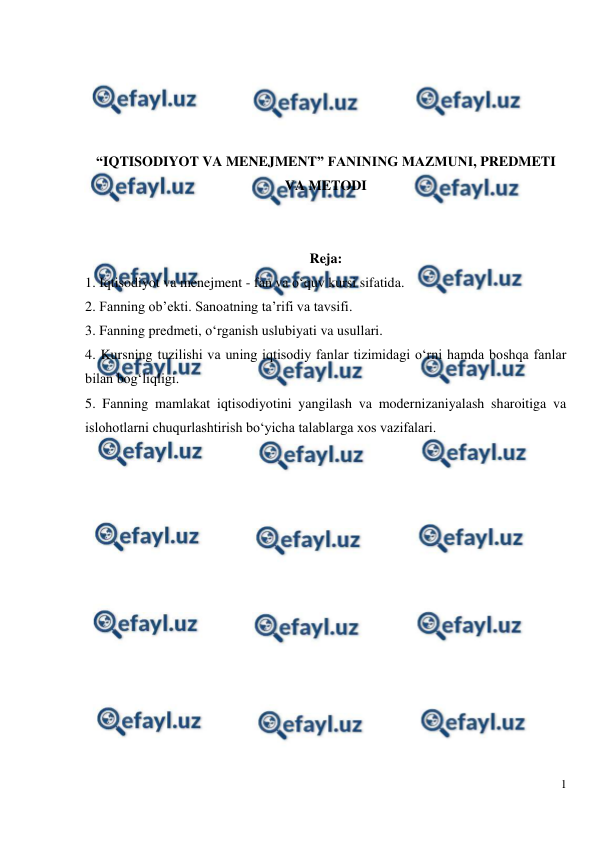  
1 
 
 
 
 
 
“IQTISODIYOT VA MENEJMENT” FANINING MAZMUNI, PREDMETI 
VA METODI 
 
 
Reja: 
1. Iqtisodiyot va menejment - fan va o‘quv kursi sifatida. 
2. Fanning ob’ekti. Sanoatning ta’rifi va tavsifi. 
3. Fanning predmeti, o‘rganish uslubiyati va usullari. 
4. Kursning tuzilishi va uning iqtisodiy fanlar tizimidagi o‘rni hamda boshqa fanlar 
bilan bog‘liqligi. 
5. Fanning mamlakat iqtisodiyotini yangilash va modernizaniyalash sharoitiga va 
islohotlarni chuqurlashtirish bo‘yicha talablarga xos vazifalari. 
 
 
 
 
 
 
 
 
 
 
 
 
 
 

