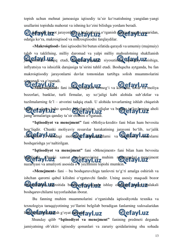  
13 
 
topish uchun mehnat jamoasiga iqtisodiy ta’sir ko‘rsatishning yangidan-yangi 
usullarini topishda mahorat va ishning ko‘zini bilishga yordam beradi.  
Iqtisodiy hayot jarayonlari va hodisalarini o‘rganish darajasi nuqtai nazaridan, 
odatga ko‘ra, makroiqtisod va mikroiqtisodni farqlaydilar. 
«Makroiqtisod» fani iqtisodni bir butun sifatida qaraydi va umumiy (majmuiy) 
talab va taklifning, milliy daromad va yalpi milliy mahsulotning shakllanish 
jarayonlarini tadqiq etadi, hukumat byudjet siyosatining iqtisodiy o‘sishiga, 
inflyatsiya va ishsizlik darajasiga ta’sirini tahlil etadi. Boshqacha aytganda, bu fan 
makroiqtisodiy jarayonlarni davlat tomonidan tartibga solish muammolarini 
o‘rganadi va o‘rgatadi. 
«Mikroiqtisod» fani ishlab chiqarish tarmog‘i va korxona, tovar va moliya 
bozorlari, banklar, turli firmalar, uy xo‘jaligi kabi alohida sub’ektlar va 
tuzilmalarning fe’l – atvorini tadqiq etadi. U alohida tovarlarning ishlab chiqarish 
hajmi va ularga baho qanday belgilanishini, soliqlar va boshqa to‘lovlarning aholi 
jamg‘armalariga qanday ta’sir etishini o‘rganadi. 
“Iqtisodiyot va menejment” fani «Moliya-kredit» fani bilan ham bevosita 
bog‘liqdir. Chunki moliyaviy resurslar harakatining jarayoni bo‘lib, xo‘jalik 
sub’ektlari o‘rtasidagi moliyaviy munosabatlarni va moliyaviy resurslarni 
boshqarishga yo‘naltirilgan. 
“Iqtisodiyot va menejment” fani «Menejment» fani bilan ham bevosita 
bog‘liqdir. Chunki sanoat boshqaruvining muhim muammolari menejment 
nazariyasi va amaliyoti asosida o‘z yechimini topishi mumkin.  
«Menejment» fani – bu boshqaruvchiga tanlovni to‘g‘ri amalga oshirish va 
ishchan qarorni qabul kilishni o‘rgatuvchi fandir. Uning asosiy maqsadi bozor 
munosabatlari sharoitida barcha bo‘g‘inlarda ishlay oladigan yuqori malakali 
boshqaruvchilarni tayyorlashdan iborat.  
Bu fanning muhim muammolarini o‘rganishda iqtisodiyotda texnika va 
texnologiya taraqqiyotining yo‘llarini belgilab beradigan fanlarning xulosalaridan 
ham keng foydalanish g‘oyat zarurdir. 
Shunday qilib “Iqtisodiyot va menejment” fanining predmeti deganda 
jamiyatning ob’ektiv iqtisodiy qonunlari va zaruriy qoidalarining shu sohada 
