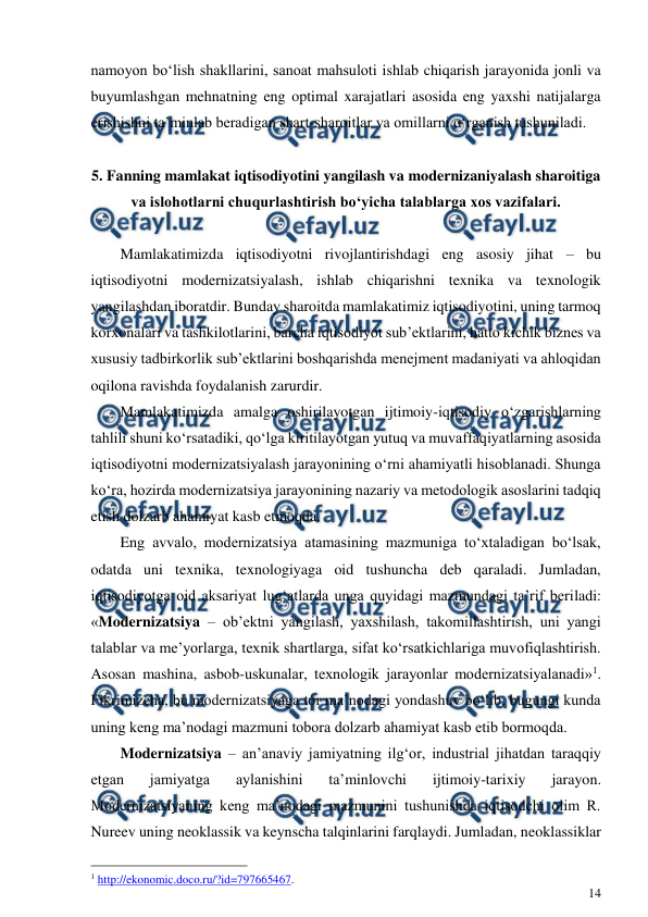  
14 
 
namoyon bo‘lish shakllarini, sanoat mahsuloti ishlab chiqarish jarayonida jonli va 
buyumlashgan mehnatning eng optimal xarajatlari asosida eng yaxshi natijalarga 
erishishni ta’minlab beradigan shart-sharoitlar va omillarni o‘rganish tushuniladi. 
 
5. Fanning mamlakat iqtisodiyotini yangilash va modernizaniyalash sharoitiga 
va islohotlarni chuqurlashtirish bo‘yicha talablarga xos vazifalari. 
 
Mamlakatimizda iqtisodiyotni rivojlantirishdagi eng asosiy jihat – bu 
iqtisodiyotni modernizatsiyalash, ishlab chiqarishni texnika va texnologik 
yangilashdan iboratdir. Bunday sharoitda mamlakatimiz iqtisodiyotini, uning tarmoq 
korxonalari va tashkilotlarini, barcha iqtisodiyot sub’ektlarini, hatto kichik biznes va 
xususiy tadbirkorlik sub’ektlarini boshqarishda menejment madaniyati va ahloqidan 
oqilona ravishda foydalanish zarurdir.  
Mamlakatimizda amalga oshirilayotgan ijtimoiy-iqtisodiy o‘zgarishlarning 
tahlili shuni ko‘rsatadiki, qo‘lga kiritilayotgan yutuq va muvaffaqiyatlarning asosida 
iqtisodiyotni modernizatsiyalash jarayonining o‘rni ahamiyatli hisoblanadi. Shunga 
ko‘ra, hozirda modernizatsiya jarayonining nazariy va metodologik asoslarini tadqiq 
etish dolzarb ahamiyat kasb etmoqda.  
Eng avvalo, modernizatsiya atamasining mazmuniga to‘xtaladigan bo‘lsak, 
odatda uni texnika, texnologiyaga oid tushuncha deb qaraladi. Jumladan, 
iqtisodiyotga oid aksariyat lug‘atlarda unga quyidagi mazmundagi ta’rif beriladi: 
«Modernizatsiya – ob’ektni yangilash, yaxshilash, takomillashtirish, uni yangi 
talablar va me’yorlarga, texnik shartlarga, sifat ko‘rsatkichlariga muvofiqlashtirish. 
Asosan mashina, asbob-uskunalar, texnologik jarayonlar modernizatsiyalanadi»1. 
Fikrimizcha, bu modernizatsiyaga tor ma’nodagi yondashuv bo‘lib, bugungi kunda 
uning keng ma’nodagi mazmuni tobora dolzarb ahamiyat kasb etib bormoqda.   
Modernizatsiya – an’anaviy jamiyatning ilg‘or, industrial jihatdan taraqqiy 
etgan 
jamiyatga 
aylanishini 
ta’minlovchi 
ijtimoiy-tarixiy 
jarayon. 
Modernizatsiyaning keng ma’nodagi mazmunini tushunishda iqtisodchi olim R. 
Nureev uning neoklassik va keynscha talqinlarini farqlaydi. Jumladan, neoklassiklar 
                                                 
1 http://ekonomic.doco.ru/?id=797665467. 
