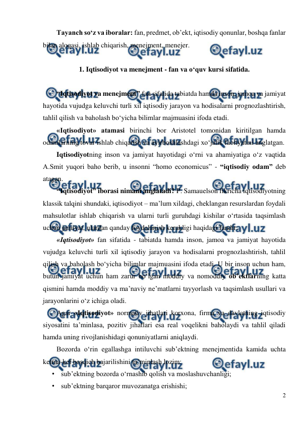 
2 
 
Tayanch so‘z va iboralar: fan, predmet, ob’ekt, iqtisodiy qonunlar, boshqa fanlar 
bilan aloqasi, ishlab chiqarish, menejment, menejer. 
 
1. Iqtisodiyot va menejment - fan va o‘quv kursi sifatida. 
 
“Iqtisodiyot va menejment” fan sifatida tabiatda hamda inson, jamoa va jamiyat 
hayotida vujudga keluvchi turli xil iqtisodiy jarayon va hodisalarni prognozlashtirish, 
tahlil qilish va baholash bo‘yicha bilimlar majmuasini ifoda etadi. 
«Iqtisodiyot» atamasi birinchi bor Aristotel tomonidan kiritilgan hamda 
odamlarning tovar ishlab chiqarish va ayirboshlashdagi xo‘jalik faoliyatini anglatgan.  
Iqtisodiyotning inson va jamiyat hayotidagi o‘rni va ahamiyatiga o‘z vaqtida  
A.Smit yuqori baho berib, u insonni “homo economicus” - “iqtisodiy odam” deb 
atagan.  
“Iqtisodiyot” iborasi nimani anglatadi? P. Samauelson fikricha iqtisodiyotning 
klassik talqini shundaki, iqtisodiyot – ma’lum xildagi, cheklangan resurslardan foydali 
mahsulotlar ishlab chiqarish va ularni turli guruhdagi kishilar o‘rtasida taqsimlash 
uchun jamiyat, ulardan qanday foydalanish kerakligi haqidagi fandir. 
«Iqtisodiyot» fan sifatida - tabiatda hamda inson, jamoa va jamiyat hayotida 
vujudga keluvchi turli xil iqtisodiy jarayon va hodisalarni prognozlashtirish, tahlil 
qilish va baholash bo‘yicha bilimlar majmuasini ifoda etadi. U bir inson uchun ham, 
butun jamiyat uchun ham zarur bo‘lgan moddiy va nomoddiy ob’ektlarning katta 
qismini hamda moddiy va ma’naviy ne’matlarni tayyorlash va taqsimlash usullari va 
jarayonlarini o‘z ichiga oladi.  
Agar «Iqtisodiyot» normativ jihatlari korxona, firma va davlatning iqtisodiy 
siyosatini ta’minlasa, pozitiv jihatlari esa real voqelikni baholaydi va tahlil qiladi 
hamda uning rivojlanishidagi qonuniyatlarni aniqlaydi. 
Bozorda o‘rin egallashga intiluvchi sub’ektning menejmentida kamida uchta 
ketma-ket bosqich bajarilishini ta’minlash lozim: 
• sub’ektning bozorda o‘rnashib qolish va moslashuvchanligi; 
• sub’ektning barqaror muvozanatga erishishi; 
