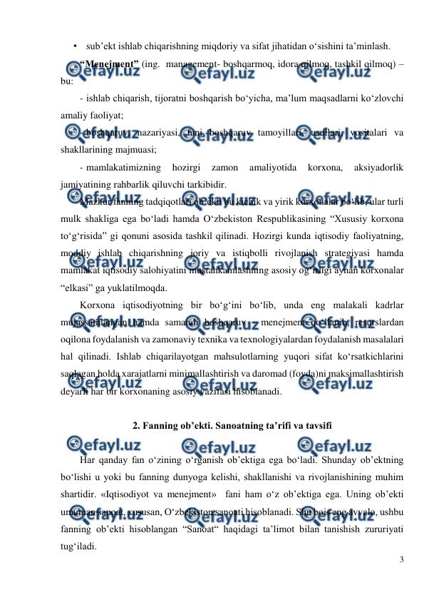  
3 
 
• sub’ekt ishlab chiqarishning miqdoriy va sifat jihatidan o‘sishini ta’minlash.  
“Menejment” (ing.  management- boshqarmoq, idora qilmoq, tashkil qilmoq) – 
bu: 
- ishlab chiqarish, tijoratni boshqarish bo‘yicha, ma’lum maqsadlarni ko‘zlovchi  
amaliy faoliyat; 
- boshqaruv, nazariyasi, fani boshqaruv tamoyillari, usullari, vositalari va 
shakllarining majmuasi; 
- mamlakatimizning 
hozirgi 
zamon 
amaliyotida 
korxona, 
aksiyadorlik 
jamiyatining rahbarlik qiluvchi tarkibidir. 
Mazkur fanning tadqiqotlari ob’ekti bu kichik va yirik korxonalar bo‘lib, ular turli 
mulk shakliga ega bo‘ladi hamda O‘zbekiston Respublikasining “Xususiy korxona 
to‘g‘risida” gi qonuni asosida tashkil qilinadi. Hozirgi kunda iqtisodiy faoliyatning, 
moddiy ishlab chiqarishning joriy va istiqbolli rivojlanish strategiyasi hamda 
mamlakat iqtisodiy salohiyatini mustahkamlashning asosiy og‘irligi aynan korxonalar 
“elkasi” ga yuklatilmoqda. 
Korxona iqtisodiyotning bir bo‘g‘ini bo‘lib, unda eng malakali kadrlar 
mujassamlangan hamda samarali boshqaruv - menejment qo‘llanib, resurslardan 
oqilona foydalanish va zamonaviy texnika va texnologiyalardan foydalanish masalalari 
hal qilinadi. Ishlab chiqarilayotgan mahsulotlarning yuqori sifat ko‘rsatkichlarini 
saqlagan holda xarajatlarni minimallashtirish va daromad (foyda)ni maksimallashtirish 
deyarli har bir korxonaning asosiy vazifasi hisoblanadi. 
 
2. Fanning ob’ekti. Sanoatning ta’rifi va tavsifi 
 
 
Har qanday fan o‘zining o‘rganish ob’ektiga ega bo‘ladi. Shunday ob’ektning 
bo‘lishi u yoki bu fanning dunyoga kelishi, shakllanishi va rivojlanishining muhim 
shartidir. «Iqtisodiyot va menejment»  fani ham o‘z ob’ektiga ega. Uning ob’ekti 
umuman sanoat, xususan, O‘zbekiston sanoati hisoblanadi. Shu bois eng avvalo, ushbu 
fanning ob’ekti hisoblangan “Sanoat“ haqidagi ta’limot bilan tanishish zururiyati 
tug‘iladi. 
