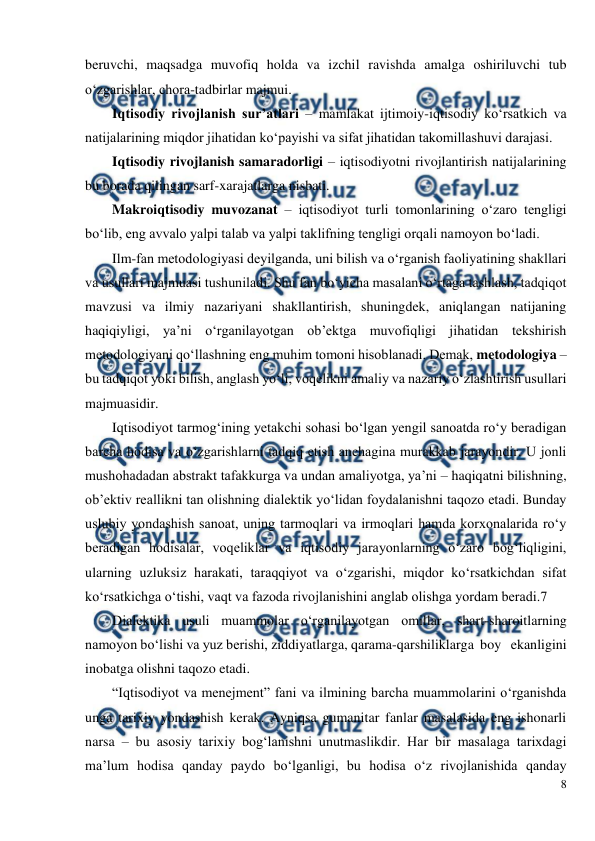  
8 
 
beruvchi, maqsadga muvofiq holda va izchil ravishda amalga oshiriluvchi tub 
o‘zgarishlar, chora-tadbirlar majmui.   
Iqtisodiy rivojlanish sur’atlari – mamlakat ijtimoiy-iqtisodiy ko‘rsatkich va 
natijalarining miqdor jihatidan ko‘payishi va sifat jihatidan takomillashuvi darajasi. 
Iqtisodiy rivojlanish samaradorligi – iqtisodiyotni rivojlantirish natijalarining 
bu borada qilingan sarf-xarajatlarga nisbati. 
Makroiqtisodiy muvozanat – iqtisodiyot turli tomonlarining o‘zaro tengligi 
bo‘lib, eng avvalo yalpi talab va yalpi taklifning tengligi orqali namoyon bo‘ladi. 
Ilm-fan metodologiyasi deyilganda, uni bilish va o‘rganish faoliyatining shakllari 
va usullari majmuasi tushuniladi. Shu fan bo‘yicha masalani o‘rtaga tashlash, tadqiqot 
mavzusi va ilmiy nazariyani shakllantirish, shuningdek, aniqlangan natijaning 
haqiqiyligi, ya’ni o‘rganilayotgan ob’ektga muvofiqligi jihatidan tekshirish 
metodologiyani qo‘llashning eng muhim tomoni hisoblanadi. Demak, metodologiya – 
bu tadqiqot yoki bilish, anglash yo‘li, voqelikni amaliy va nazariy o‘zlashtirish usullari 
majmuasidir. 
Iqtisodiyot tarmog‘ining yetakchi sohasi bo‘lgan yengil sanoatda ro‘y beradigan 
barcha hodisa va o‘zgarishlarni tadqiq etish anchagina murakkab jarayondir. U jonli 
mushohadadan abstrakt tafakkurga va undan amaliyotga, ya’ni – haqiqatni bilishning, 
ob’ektiv reallikni tan olishning dialektik yo‘lidan foydalanishni taqozo etadi. Bunday 
uslubiy yondashish sanoat, uning tarmoqlari va irmoqlari hamda korxonalarida ro‘y 
beradigan hodisalar, voqeliklar va iqtisodiy jarayonlarning o‘zaro bog‘liqligini, 
ularning uzluksiz harakati, taraqqiyot va o‘zgarishi, miqdor ko‘rsatkichdan sifat 
ko‘rsatkichga o‘tishi, vaqt va fazoda rivojlanishini anglab olishga yordam beradi.7 
Dialektika usuli muammolar o‘rganilayotgan omillar, shart-sharoitlarning 
namoyon bo‘lishi va yuz berishi, ziddiyatlarga, qarama-qarshiliklarga  boy   ekanligini  
inobatga olishni taqozo etadi.           
“Iqtisodiyot va menejment” fani va ilmining barcha muammolarini o‘rganishda 
unga tarixiy yondashish kerak. Ayniqsa gumanitar fanlar masalasida eng ishonarli 
narsa – bu asosiy tarixiy bog‘lanishni unutmaslikdir. Har bir masalaga tarixdagi 
ma’lum hodisa qanday paydo bo‘lganligi, bu hodisa o‘z rivojlanishida qanday 
