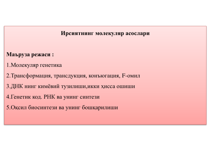 Ирсиятнинг молекуляр асослари
Маъруза режаси :
1.Молекуляр генетика
2.Трансформация, трансдукция, конъюгация, F-омил
3.ДНК нинг кимёвий тузилиши,икки ҳисса ошиши
4.Генетик код. РНК ва унинг синтези
5.Оқсил биосинтези ва унинг бошқарилиши
