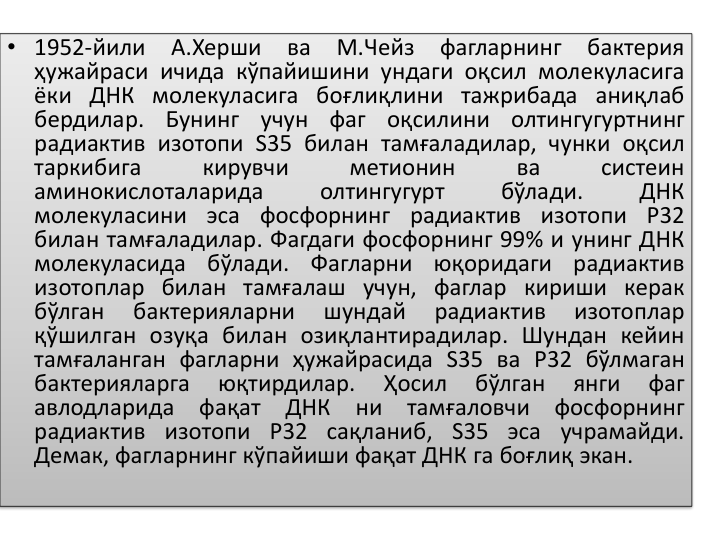 • 1952-йили
А.Херши
ва
М.Чейз
фагларнинг
бактерия
ҳужайраси ичида кўпайишини ундаги оқсил молекуласига
ёки ДНК молекуласига боғлиқлини тажрибада аниқлаб
бердилар.
Бунинг
учун
фаг
оқсилини
олтингугуртнинг
радиактив изотопи S35 билан тамғаладилар, чунки оқсил
таркибига
кирувчи
метионин
ва
систеин
аминокислоталарида
олтингугурт
бўлади.
ДНК
молекуласини эса фосфорнинг радиактив изотопи P32
билан тамғаладилар. Фагдаги фосфорнинг 99% и унинг ДНК
молекуласида
бўлади.
Фагларни
юқоридаги
радиактив
изотоплар билан тамғалаш учун, фаглар кириши керак
бўлган
бактерияларни
шундай
радиактив
изотоплар
қўшилган озуқа билан озиқлантирадилар. Шундан кейин
тамғаланган фагларни ҳужайрасида S35 ва P32 бўлмаган
бактерияларга
юқтирдилар.
Ҳосил
бўлган
янги
фаг
авлодларида
фақат
ДНК
ни
тамғаловчи
фосфорнинг
радиактив изотопи P32 сақланиб, S35 эса учрамайди.
Демак, фагларнинг кўпайиши фақат ДНК га боғлиқ экан.
