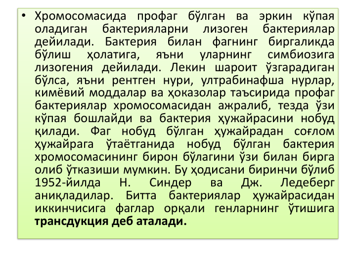 • Хромосомасида профаг бўлган ва эркин кўпая
оладиган
бактерияларни
лизоген
бактериялар
дейилади. Бактерия билан фагнинг биргаликда
бўлиш
ҳолатига,
яъни
уларнинг
симбиозига
лизогения дейилади. Лекин шароит ўзгарадиган
бўлса, яъни рентген нури, ултрабинафша нурлар,
кимёвий моддалар ва ҳоказолар таъсирида профаг
бактериялар хромосомасидан ажралиб, тезда ўзи
кўпая бошлайди ва бактерия ҳужайрасини нобуд
қилади. Фаг нобуд бўлган ҳужайрадан соғлом
ҳужайрага
ўтаётганида
нобуд
бўлган
бактерия
хромосомасининг бирон бўлагини ўзи билан бирга
олиб ўтказиши мумкин. Бу ҳодисани биринчи бўлиб
1952-йилда
Н.
Синдер
ва
Дж.
Ледеберг
аниқладилар.
Битта
бактериялар
ҳужайрасидан
иккинчисига фаглар орқали генларнинг ўтишига
трансдукция деб аталади.
