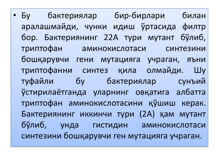• Бу
бактериялар
бир-бирлари
билан
аралашмайди, чунки идиш ўртасида филтр
бор. Бактериянинг 22А тури мутант бўлиб,
триптофан
аминокислотаси
синтезини
бошқарувчи гени мутацияга учраган, яъни
триптофанни
синтез
қила
олмайди.
Шу
туфайли
бу
бактериялар
сунъий
ўстирилаётганда уларнинг овқатига албатта
триптофан аминокислотасини қўшиш керак.
Бактериянинг иккинчи тури (2А) ҳам мутант
бўлиб,
унда
гистидин
аминокислотаси
синтезини бошқарувчи ген мутацияга учраган.
