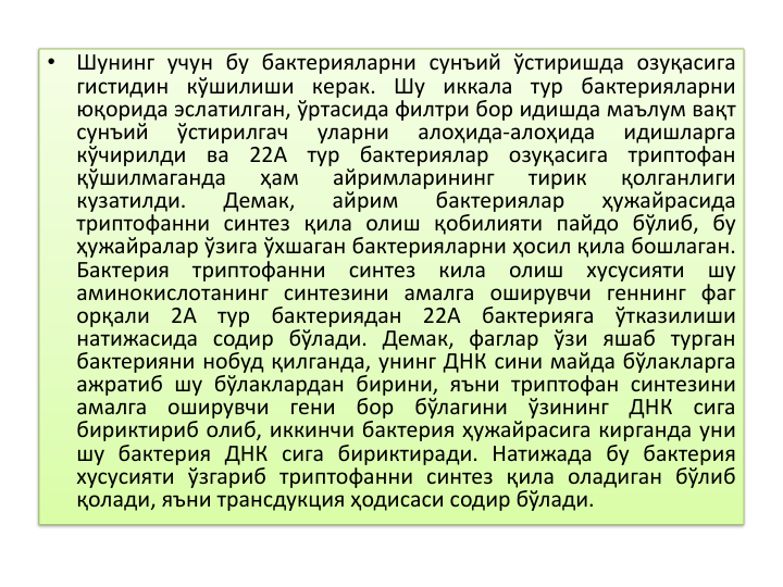 •
Шунинг учун бу бактерияларни сунъий ўстиришда озуқасига
гистидин кўшилиши керак. Шу иккала тур бактерияларни
юқорида эслатилган, ўртасида филтри бор идишда маълум вақт
сунъий
ўстирилгач
уларни
алоҳида-алоҳида
идишларга
кўчирилди
ва
22А
тур
бактериялар
озуқасига
триптофан
қўшилмаганда
ҳам
айримларининг
тирик
қолганлиги
кузатилди.
Демак,
айрим
бактериялар
ҳужайрасида
триптофанни синтез қила олиш қобилияти пайдо бўлиб, бу
ҳужайралар ўзига ўхшаган бактерияларни ҳосил қила бошлаган.
Бактерия
триптофанни
синтез
кила
олиш
хусусияти
шу
аминокислотанинг синтезини амалга оширувчи геннинг фаг
орқали
2А
тур
бактериядан
22А
бактерияга
ўтказилиши
натижасида содир бўлади. Демак, фаглар ўзи яшаб турган
бактерияни нобуд қилганда, унинг ДНК сини майда бўлакларга
ажратиб шу бўлаклардан бирини, яъни триптофан синтезини
амалга
оширувчи
гени
бор
бўлагини
ўзининг
ДНК
сига
бириктириб олиб, иккинчи бактерия ҳужайрасига кирганда уни
шу бактерия ДНК сига бириктиради. Натижада бу бактерия
хусусияти ўзгариб триптофанни синтез қила оладиган бўлиб
қолади, яъни трансдукция ҳодисаси содир бўлади.
