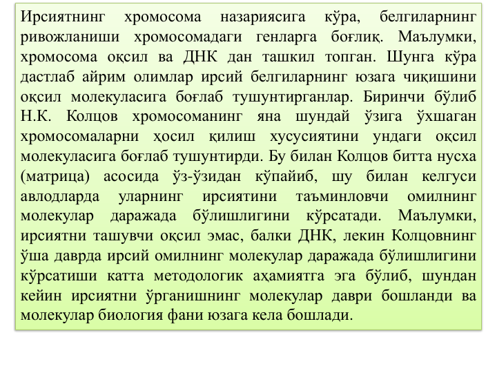 Ирсиятнинг
хромосома
назариясига
кўра,
белгиларнинг
ривожланиши
хромосомадаги
генларга
боғлиқ.
Маълумки,
хромосома оқсил ва ДНК дан ташкил топган. Шунга кўра
дастлаб айрим олимлар ирсий белгиларнинг юзага чиқишини
оқсил молекуласига боғлаб тушунтирганлар. Биринчи бўлиб
Н.К.
Колцов
хромосоманинг
яна
шундай
ўзига
ўхшаган
хромосомаларни
ҳосил
қилиш
хусусиятини
ундаги
оқсил
молекуласига боғлаб тушунтирди. Бу билан Колцов битта нусха
(матрица)
асосида
ўз-ўзидан
кўпайиб,
шу
билан
келгуси
авлодларда
уларнинг
ирсиятини
таъминловчи
омилнинг
молекулар
даражада
бўлишлигини
кўрсатади.
Маълумки,
ирсиятни ташувчи оқсил эмас, балки ДНК, лекин Колцовнинг
ўша даврда ирсий омилнинг молекулар даражада бўлишлигини
кўрсатиши катта методологик аҳамиятга эга бўлиб, шундан
кейин ирсиятни ўрганишнинг молекулар даври бошланди ва
молекулар биология фани юзага кела бошлади.
