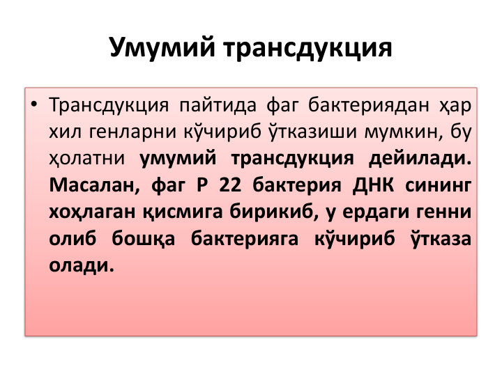 Умумий трансдукция
• Трансдукция пайтида фаг бактериядан ҳар
хил генларни кўчириб ўтказиши мумкин, бу
ҳолатни умумий трансдукция дейилади.
Масалан, фаг P 22 бактерия ДНК сининг
хоҳлаган қисмига бирикиб, у ердаги генни
олиб бошқа бактерияга кўчириб ўтказа
олади.
