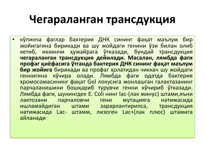 Чегараланган трансдукция
•
кўпинча фаглар бактерия ДНК сининг фақат маълум бир
жойигагина бирикади ва шу жойдаги генини ўзи билан олиб
кетиб,
иккинчи
ҳужайрага
ўтказади,
бундай
трансдукция
чегараланган трансдукция дейилади. Масалан, лямбда фаги
профаг қиёфасига ўтганда бактерия ДНК сининг фақат маълум
бир жойига бирикади ва профаг ҳолатидан чиккач шу жойдаги
геннигина
кўчира
олади.
Лямбда
фаги
одатда
бактерия
хромосомасининг фақат Gol локусига жонлашган галактазанинг
парчаланишини бошқариб турувчи генни кўчириб ўтказади.
Лямбда фаги, шунингдек E. Coli нинг lac-(лак минус) штами,яъни
лактозани
парчаловчи
гени
мутацияга
натижасида
ишламайдиган
штами
зарарлантирилса,
трансдукция
натижасида Lac- штамм, лизоген Lac+(лак плюс) штамига
айланади
