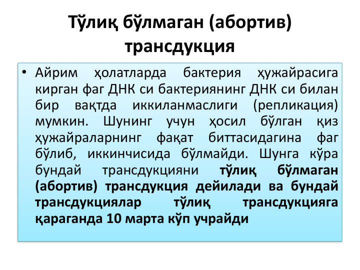 Тўлиқ бўлмаган (абортив) 
трансдукция
• Айрим
ҳолатларда
бактерия
ҳужайрасига
кирган фаг ДНК си бактериянинг ДНК си билан
бир
вақтда
иккиланмаслиги
(репликация)
мумкин.
Шунинг
учун
ҳосил
бўлган
қиз
ҳужайраларнинг
фақат
биттасидагина
фаг
бўлиб, иккинчисида бўлмайди. Шунга кўра
бундай
трансдукцияни
тўлиқ
бўлмаган
(абортив) трансдукция дейилади ва бундай
трансдукциялар
тўлиқ
трансдукцияга
қараганда 10 марта кўп учрайди
