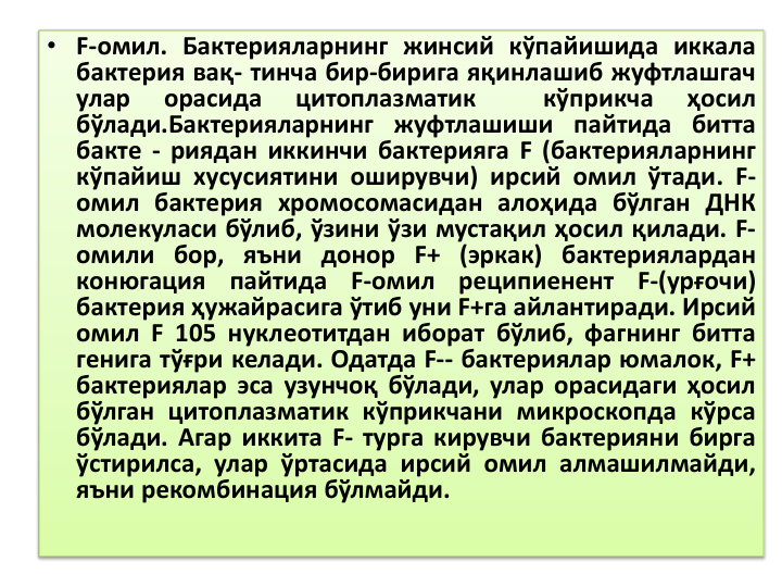 • F-омил. Бактерияларнинг жинсий кўпайишида иккала
бактерия вақ- тинча бир-бирига яқинлашиб жуфтлашгач
улар
орасида
цитоплазматик
кўприкча
ҳосил
бўлади.Бактерияларнинг жуфтлашиши пайтида битта
бакте - риядан иккинчи бактерияга F (бактерияларнинг
кўпайиш хусусиятини оширувчи) ирсий омил ўтади. F-
омил бактерия хромосомасидан алоҳида бўлган ДНК
молекуласи бўлиб, ўзини ўзи мустақил ҳосил қилади. F-
омили бор, яъни донор F+ (эркак) бактериялардан
конюгация
пайтида
F-омил
реципиенент
F-(урғочи)
бактерия ҳужайрасига ўтиб уни F+га айлантиради. Ирсий
омил F 105 нуклеотитдан иборат бўлиб, фагнинг битта
генига тўғри келади. Одатда F-- бактериялар юмалок, F+
бактериялар эса узунчоқ бўлади, улар орасидаги ҳосил
бўлган цитоплазматик кўприкчани микроскопда кўрса
бўлади. Агар иккита F- турга кирувчи бактерияни бирга
ўстирилса, улар ўртасида ирсий омил алмашилмайди,
яъни рекомбинация бўлмайди.
