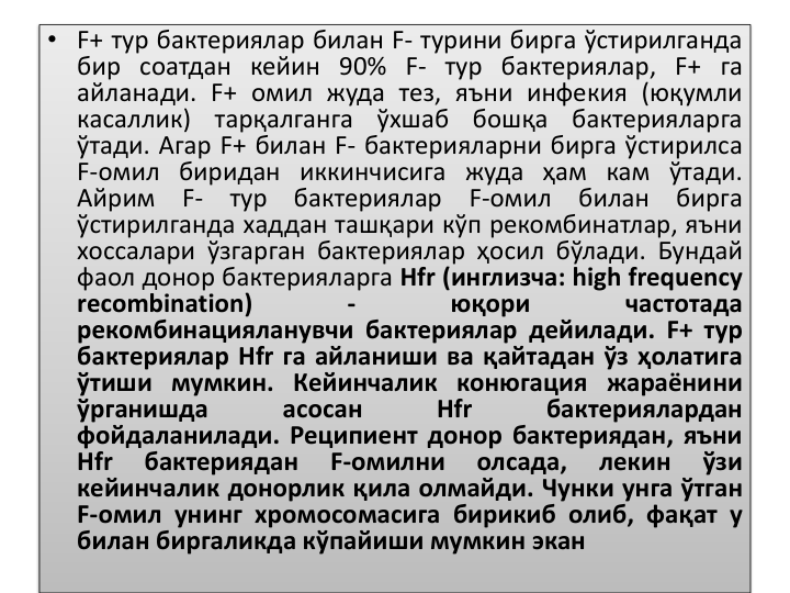 • F+ тур бактериялар билан F- турини бирга ўстирилганда
бир соатдан кейин 90% F- тур бактериялар, F+ га
айланади. F+ омил жуда тез, яъни инфекия (юқумли
касаллик)
тарқалганга
ўхшаб
бошқа
бактерияларга
ўтади. Агар F+ билан F- бактерияларни бирга ўстирилса
F-омил биридан иккинчисига жуда ҳам кам ўтади.
Айрим
F-
тур
бактериялар
F-омил
билан
бирга
ўстирилганда хаддан ташқари кўп рекомбинатлар, яъни
хоссалари ўзгарган бактериялар ҳосил бўлади. Бундай
фаол донор бактерияларга Hfr (инглизча: high frequency
recombination)
-
юқори
частотада
рекомбинацияланувчи бактериялар дейилади. F+ тур
бактериялар Hfr га айланиши ва қайтадан ўз ҳолатига
ўтиши мумкин. Кейинчалик конюгация жараёнини
ўрганишда
асосан
Hfr
бактериялардан
фойдаланилади. Реципиент донор бактериядан, яъни
Hfr
бактериядан
F-омилни
олсада,
лекин
ўзи
кейинчалик донорлик қила олмайди. Чунки унга ўтган
F-омил унинг хромосомасига бирикиб олиб, фақат у
билан биргаликда кўпайиши мумкин экан
