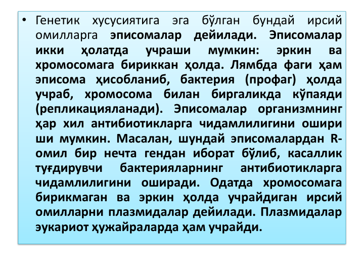 • Генетик
хусусиятига
эга
бўлган
бундай
ирсий
омилларга
эписомалар
дейилади.
Эписомалар
икки
ҳолатда
учраши
мумкин:
эркин
ва
хромосомага бириккан ҳолда. Лямбда фаги ҳам
эписома ҳисобланиб, бактерия (профаг) ҳолда
учраб,
хромосома
билан
биргаликда
кўпаяди
(репликацияланади).
Эписомалар
организмнинг
ҳар хил антибиотикларга чидамлилигини ошири
ши мумкин. Масалан, шундай эписомалардан R-
омил бир нечта гендан иборат бўлиб, касаллик
туғдирувчи
бактерияларнинг
антибиотикларга
чидамлилигини оширади. Одатда хромосомага
бирикмаган ва эркин ҳолда учрайдиган ирсий
омилларни плазмидалар дейилади. Плазмидалар
эукариот ҳужайраларда ҳам учрайди.
