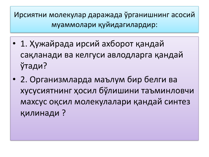 Ирсиятни молекулар даражада ўрганишнинг асосий
муаммолари қуйидагилардир:
• 1. Ҳужайрада ирсий ахборот қандай 
сақланади ва келгуси авлодларга қандай 
ўтади? 
• 2. Организмларда маълум бир белги ва
хусусиятнинг ҳосил бўлишини таъминловчи
махсус оқсил молекулалари қандай синтез 
қилинади ? 
