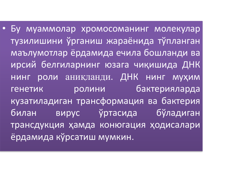 • Бу муаммолар хромосоманинг молекулар
тузилишини ўрганиш жараёнида тўпланган
маълумотлар ёрдамида ечила бошланди ва
ирсий белгиларнинг юзага чиқишида ДНК
нинг роли аниқланди. ДНК нинг муҳим
генетик
ролини
бактерияларда
кузатиладиган трансформация ва бактерия
билан
вирус
ўртасида
бўладиган
трансдукция ҳамда конюгация ҳодисалари
ёрдамида кўрсатиш мумкин.
