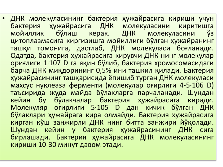 • ДНК молекуласининг бактерия ҳужайрасига кириши учун
бактерия
ҳужайрасига
ДНК
молекуласини
киритишга
мойиллик
бўлиш
керак.
ДНК
молекуласини
ўз
цитоплазмасига киргизишга мойиллиги бўлган ҳужайранинг
ташқи
томонига,
дастлаб,
ДНК
молекуласи
боғланади.
Одатда, бактерия ҳужайрасига кирувчи ДНК нинг молекулар
ориғлиги 1·107 D га яқин бўлиб, бактерия хромосомасидаги
барча ДНК миқдорининг 0,5% ини ташкил қилади. Бактерия
ҳужайрасининг ташқарисида ёпишиб турган ДНК молекуласи
махсус нуклеаза ферменти (молекулар оғирлиги 4-5·106 D)
таъсирида жуда майда бўлакларга парчаланади. Шундан
кейин
бу
бўлакчалар
бактерия
ҳужайрасига
киради.
Молекуляр
оғирлиги
5·105
D
дан
кичик
бўлган
ДНК
бўлаклари ҳужайрага кира олмайди. Бактерия ҳужайрасига
кирган қўш занжирли ДНК нинг битта занжири йўқолади.
Шундан
кейин
у
бактерия
ҳужайрасининг
ДНК
сига
бирлашади. Бактерия ҳужайрасига ДНК молекуласининг
кириши 10-30 минут давом этади.

