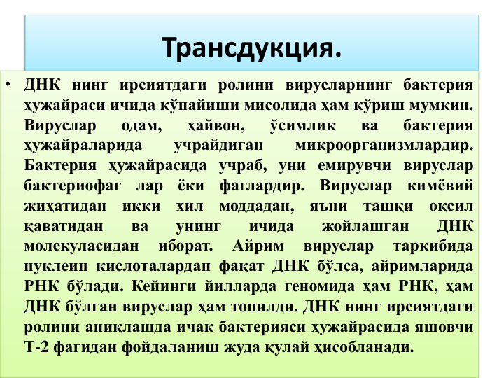 Трансдукция.
• ДНК нинг ирсиятдаги ролини вирусларнинг бактерия
ҳужайраси ичида кўпайиши мисолида ҳам кўриш мумкин.
Вируслар
одам,
ҳайвон,
ўсимлик
ва
бактерия
ҳужайраларида
учрайдиган
микроорганизмлардир.
Бактерия ҳужайрасида учраб, уни емирувчи вируслар
бактериофаг
лар
ёки
фаглардир.
Вируслар
кимёвий
жиҳатидан
икки
хил
моддадан,
яъни
ташқи
оқсил
қаватидан
ва
унинг
ичида
жойлашган
ДНК
молекуласидан
иборат.
Айрим
вируслар
таркибида
нуклеин кислоталардан фақат ДНК бўлса, айримларида
РНК бўлади. Кейинги йилларда геномида ҳам РНК, ҳам
ДНК бўлган вируслар ҳам топилди. ДНК нинг ирсиятдаги
ролини аниқлашда ичак бактерияси ҳужайрасида яшовчи
Т-2 фагидан фойдаланиш жуда қулай ҳисобланади.
