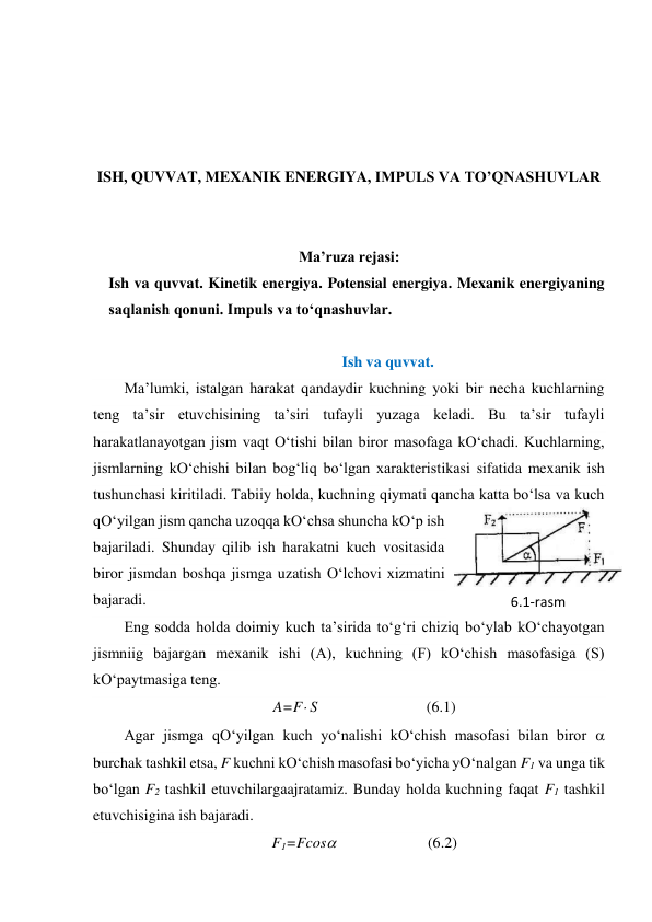  
 
 
 
ISH, QUVVAT, MEXANIK ENERGIYA, IMPULS VA TO’QNASHUVLAR 
 
 
Ma’ruza rejasi: 
Ish va quvvat. Kinetik energiya. Potensial energiya. Mexanik energiyaning 
saqlanish qonuni. Impuls va to‘qnashuvlar. 
 
Ish va quvvat. 
Ma’lumki, istalgan harakat qandaydir kuchning yoki bir necha kuchlarning 
teng ta’sir etuvchisining ta’siri tufayli yuzaga keladi. Bu ta’sir tufayli 
harakatlanayotgan jism vaqt O‘tishi bilan biror masofaga kO‘chadi. Kuchlarning, 
jismlarning kO‘chishi bilan bog‘liq bo‘lgan xarakteristikasi sifatida mexanik ish 
tushunchasi kiritiladi. Tabiiy holda, kuchning qiymati qancha katta bo‘lsa va kuch 
qO‘yilgan jism qancha uzoqqa kO‘chsa shuncha kO‘p ish 
bajariladi. Shunday qilib ish harakatni kuch vositasida 
biror jismdan boshqa jismga uzatish O‘lchovi xizmatini 
bajaradi. 
Eng sodda holda doimiy kuch ta’sirida to‘g‘ri chiziq bo‘ylab kO‘chayotgan 
jismniig bajargan mexanik ishi (A), kuchning (F) kO‘chish masofasiga (S) 
kO‘paytmasiga teng. 
A=F S    
(6.1) 
Agar jismga qO‘yilgan kuch yo‘nalishi kO‘chish masofasi bilan biror  
burchak tashkil etsa, F kuchni kO‘chish masofasi bo‘yicha yO‘nalgan F1 va unga tik 
bo‘lgan F2 tashkil etuvchilargaajratamiz. Bunday holda kuchning faqat F1 tashkil 
etuvchisigina ish bajaradi. 
F1=Fcos                        (6.2) 
6.1-rаsm 

