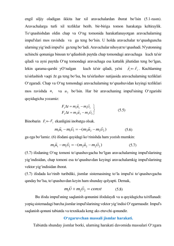 engil siljiy oladigan ikkita har xil aravachalardan iborat bo‘lsin (5.1-rasm).   
Aravachalarga turli xil tezliklar berib, bir-biriga tomon harakatga keltiraylik. 
To‘qnashishdan oldin chap va O‘ng tomonida harakatlanayotgan aravachalarning 
impul'slari mos ravishda  va  ga teng bo‘lsin. U holda aravachalar to‘qnashguncha 
ularning yig‘indi impul'si   ga teng bo‘ladi. Aravachalar nihoyat to‘qnashadi. N'yutonning 
uchinchi qonuniga binoan to‘qdiashish paytda chap tomondagi aravachaga   kuch ta'sir 
qiladi va ayni paytda O‘ng tomondagi aravachaga esa kattalik jihatidan teng bo‘lgan, 
lekin qarama-qarshi yO‘nalgan   kuch ta'sir qiladi, ya'ni  
1
F
=-
2
F
. Kuchlarning 
ta'sirlashish vaqti Δt ga teng bo‘lsa, bu ta'sirlashuv natijasida aravachalarning tezliklari 
O‘zgaradi. Chap va O‘ng tomondagi aravachalarning to‘qnashuvidan keyingi tezliklari 
mos ravishda 
1
u   va 
2
u  bo‘lsin. Har bir aravachaning impul'sining O‘zgarishi 
quyidagicha yozamiz: 









2
2
2
2
2
1
1
1
1
1






m
u
m
t
F
m
u
m
t
F
                        (5.5) 
Binobarin  
1
F
=-
2
F
 ekanligini inobatga olsak. 
)
(
2
2
2
2
1
1
1
1






m
u
m
m
u
m




                   (5.6) 
ga ega bo‘lamiz. (6) ifodani quyidagi ko‘rinishda ham yozish mumkin: 
)
(
2
2
2
2
1
1
1
1






m
u
m
m
u
m




                            (5.7) 
(5.7) ifodaning O‘ng tomoni to‘qnashuvgacha bo‘lgan aravachalarning impul'slarining 
yig‘indisidan, chap tomoni esa to‘qnashuvdan keyingi aravachalarnkig impul'slarining 
vektor yig‘indisidan iborat. 
(5.7) ifodada ko‘rinib turibdiki, jismlar sistemasining to‘la impul'si to‘qnashuvgacha 
qanday bo‘lsa, to‘qnashuvdan keyin ham shunday qolyapti. Demak, 
const
m
m


2
2
1




             (5.8) 
Bu ifoda impul'sning saqlanish qonunini ifodalaydi va u quyidagicha ta'riflanadi: 
yopiq sistemadagi barcha jismlar impul'slarining vektor yig‘indisi O‘zgarmasdir. Impul's 
saqlanish qonuni tabiatda va texnikada keng aks etuvchi qonundir. 
Oʻzgaruvchan massali jismlar harakati. 
Tabiatda shunday jismlar borki, ularning harakati davomida massalari O‘zgara 

