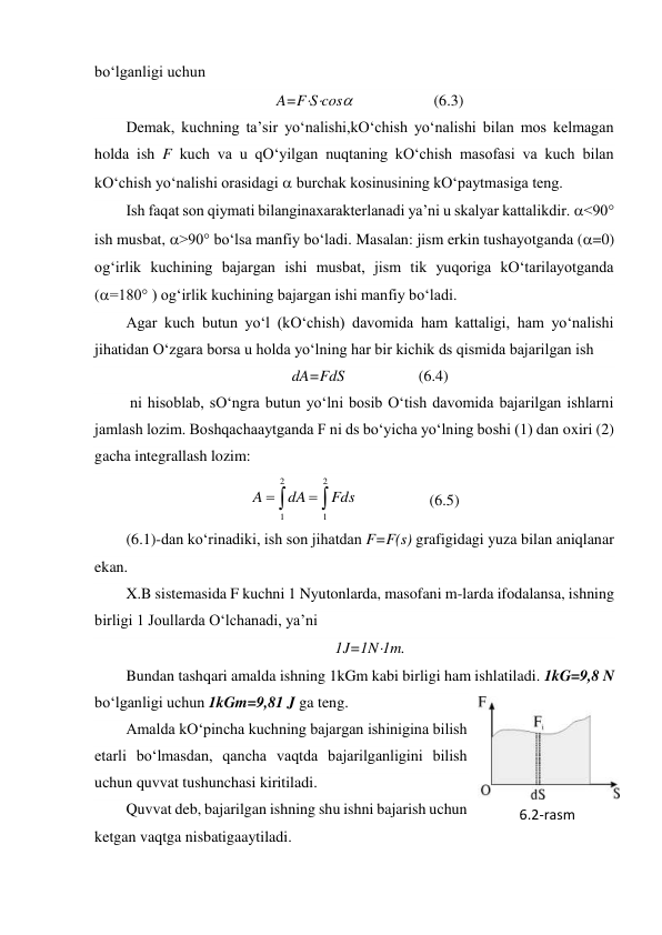 bo‘lganligi uchun 
A=FScos                     (6.3) 
Demak, kuchning ta’sir yo‘nalishi,kO‘chish yo‘nalishi bilan mos kelmagan 
holda ish F kuch va u qO‘yilgan nuqtaning kO‘chish masofasi va kuch bilan 
kO‘chish yo‘nalishi orasidagi  burchak kosinusining kO‘paytmasiga teng. 
Ish faqat son qiymati bilanginaxarakterlanadi ya’ni u skalyar kattalikdir. <90° 
ish musbat, >90° bo‘lsa manfiy bo‘ladi. Masalan: jism erkin tushayotganda (=0) 
og‘irlik kuchining bajargan ishi musbat, jism tik yuqoriga kO‘tarilayotganda 
(=180° ) og‘irlik kuchining bajargan ishi manfiy bo‘ladi. 
Agar kuch butun yo‘l (kO‘chish) davomida ham kattaligi, ham yo‘nalishi 
jihatidan O‘zgara borsa u holda yo‘lning har bir kichik ds qismida bajarilgan ish  
dA=FdS                   (6.4) 
 ni hisoblab, sO‘ngra butun yo‘lni bosib O‘tish davomida bajarilgan ishlarni 
jamlash lozim. Boshqachaaytganda F ni ds bo‘yicha yo‘lning boshi (1) dan oxiri (2) 
gacha integrallash lozim: 




2
1
2
1
Fds
dA
A
                 (6.5) 
(6.1)-dan ko‘rinadiki, ish son jihatdan F=F(s) grafigidagi yuza bilan aniqlanar 
ekan. 
X.B sistemasida F kuchni 1 Nyutonlarda, masofani m-larda ifodalansa, ishning 
birligi 1 Joullarda O‘lchanadi, ya’ni  
1J=1N1m. 
Bundan tashqari amalda ishning 1kGm kabi birligi ham ishlatiladi. 1kG=9,8 N 
bo‘lganligi uchun 1kGm=9,81 J ga teng. 
Amalda kO‘pincha kuchning bajargan ishinigina bilish 
etarli bo‘lmasdan, qancha vaqtda bajarilganligini bilish 
uchun quvvat tushunchasi kiritiladi. 
Quvvat deb, bajarilgan ishning shu ishni bajarish uchun 
ketgan vaqtga nisbatigaaytiladi. 
6.2-rаsm 
