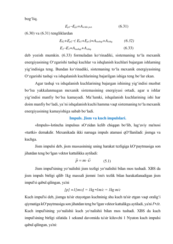 bog‘liq.  
Ep1Ep2=Aichki pot.    
 
(6.31) 
(6.30) va (6.31) tengliklardan  
Ek2+Ep2( Ek1+Ep1)=Atashqi+Aishq.  
 (6.32) 
E2E1=Atashqi+Aishq.   
 
 
(6.33) 
deb yozish mumkin. (6.33) formuladan ko‘rinadiki, sistemaning to‘la mexanik 
energiyasining O‘zgarishi tashqi kuchlar va ishqlanish kuchlari bajargan ishlarning 
yig‘indisiga teng. Bundan ko‘rinadiki, sistemaning to‘la mexanik energiyasining 
O‘zgarishi tashqi va ishqalanish kuchlarining bajarilgan ishiga teng bo‘lar ekan.  
Agar tashqi va ishqalanish kuchlarining bajargan ishining yig‘indisi musbat 
bo‘lsa yakkalanmagan mexanik sistemasining energiyasi ortadi, agar u ishlar 
yig‘indisi manfiy bo‘lsa kamayadi. Ma’lumki, ishqalanish kuchlarining ishi har 
doim manfiy bo‘ladi, ya’ni ishqalanish kuchi hamma vaqt sistemaning to‘la mexanik 
energiyasining kamayishiga sabab bo‘ladi. 
Impuls. Jism va kuch impulslari. 
 
«Impuls»-lotincha impulsus sO‘zidan kelib chiqqan bo‘lib, lug‘aviy ma'nosi 
«turtki» demakdir. Mexanikada ikki narsaga impuls atamasi qO‘llaniladi: jismga va 
kuchga. 
Jism impulsi deb, jism massasininig uning harakat tezligiga kO‘paytmasiga son 
jihatdan teng bo‘lgan vektor kattalikka aytiladi: 




m
p
             (5.1) 
Jism impul'sining yo‘nalishii jism tezligi yo‘nalishii bilan mos tushadi. XBS da 
jism impuls birligi qilib 1kg massali jiemni 1m/s tezlik bilan harakatlanadigan jism 
impul'si qabul qilingan, ya'ni 
[р] =1[m] = 1kg •1m/c = 1kg m/c 
Kuch impul'si deb, jismga ta'sir etayotgan kuchninig shu kuch ta'sir etgan vaqt oralig‘i 
qiymatiga kO‘paytmasiga son jihatdan teng bo‘lgan vektor kattalikga aytiladi, ya'ni F•Δt. 
Kuch impul'sining yo‘nalishii kuch yo‘nalishii bilan mos tushadi. XBS da kuch 
impul'sining birligi sifatida 1 sekund davomida ta'sir kiluvchi 1 Nyuton kuch impulsi 
qabul qilingan, ya'ni: 
