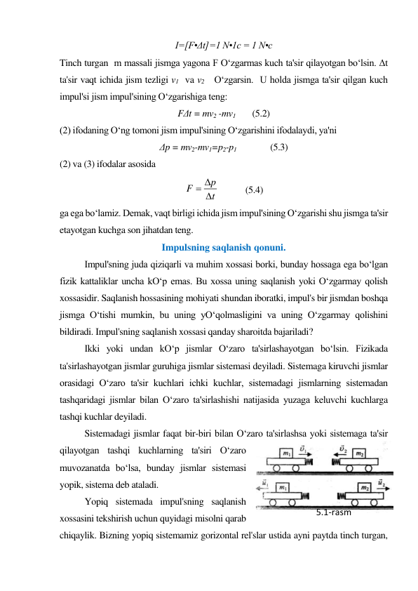 I=[F•Δt]=1 N•1c = 1 N•c 
Tinch turgan  m massali jismga yagona F O‘zgarmas kuch ta'sir qilayotgan bo‘lsin. Δt  
ta'sir vaqt ichida jism tezligi v1  va v2   O‘zgarsin.  U holda jismga ta'sir qilgan kuch 
impul'si jism impul'sining O‘zgarishiga teng: 
FΔt = mv2 -mv1 
(5.2) 
(2) ifodaning O‘ng tomoni jism impul'sining O‘zgarishini ifodalaydi, ya'ni 
Δp = mv2-mv1=p2-p1 
     (5.3) 
(2) va (3) ifodalar asosida  
 
  
 
 
t
p
F



 
     (5.4) 
ga ega bo‘lamiz. Demak, vaqt birligi ichida jism impul'sining O‘zgarishi shu jismga ta'sir 
etayotgan kuchga son jihatdan teng. 
Impulsning saqlanish qonuni. 
 
Impul'sning juda qiziqarli va muhim xossasi borki, bunday hossaga ega bo‘lgan 
fizik kattaliklar uncha kO‘p emas. Bu xossa uning saqlanish yoki O‘zgarmay qolish 
xossasidir. Saqlanish hossasining mohiyati shundan iboratki, impul's bir jismdan boshqa 
jismga O‘tishi mumkin, bu uning yO‘qolmasligini va uning O‘zgarmay qolishini 
bildiradi. Impul'sning saqlanish xossasi qanday sharoitda bajariladi?  
Ikki yoki undan kO‘p jismlar O‘zaro ta'sirlashayotgan bo‘lsin. Fizikada 
ta'sirlashayotgan jismlar guruhiga jismlar sistemasi deyiladi. Sistemaga kiruvchi jismlar 
orasidagi O‘zaro ta'sir kuchlari ichki kuchlar, sistemadagi jismlarning sistemadan 
tashqaridagi jismlar bilan O‘zaro ta'sirlashishi natijasida yuzaga keluvchi kuchlarga 
tashqi kuchlar deyiladi. 
Sistemadagi jismlar faqat bir-biri bilan O‘zaro ta'sirlashsa yoki sistemaga ta'sir 
qilayotgan tashqi kuchlarning ta'siri O‘zaro 
muvozanatda bo‘lsa, bunday jismlar sistemasi 
yopik, sistema deb ataladi. 
Yopiq sistemada impul'sning saqlanish 
xossasini tekshirish uchun quyidagi misolni qarab 
chiqaylik. Bizning yopiq sistemamiz gorizontal rel'slar ustida ayni paytda tinch turgan, 
5.1-rаsm 
