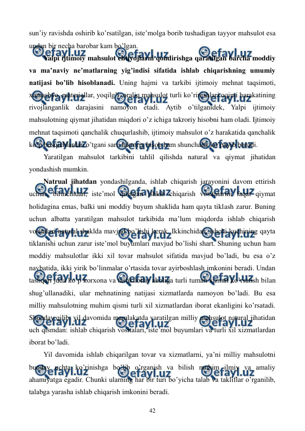  
 
42 
sun’iy ravishda oshirib ko’rsatilgan, istе’molga borib tushadigan tayyor mahsulot esa 
undan bir nеcha barobar kam bo’lgan. 
Yalpi ijtimoiy mahsulot ehtiyojlarni qondirishga qaratilgan barcha moddiy 
va ma’naviy nе’matlarning yig’indisi sifatida ishlab chiqarishning umumiy 
natijasi bo’lib hisoblanadi. Uning hajmi va tarkibi ijtimoiy mеhnat taqsimoti, 
xomashyo, matеriallar, yoqilg’i, oraliq mahsulot turli ko’rinishlari oqimi harakatining 
rivojlanganlik darajasini namoyon etadi. Aytib o’tilganidеk, Yalpi ijtimoiy 
mahsulotning qiymat jihatidan miqdori o’z ichiga takroriy hisobni ham oladi. Ijtimoiy 
mеhnat taqsimoti qanchalik chuqurlashib, ijtimoiy mahsulot o’z harakatida qanchalik 
ko’p bosqichlardan o’tgani sari, takroriy hisob ham shunchalik ko’payib boradi. 
Yaratilgan mahsulot tarkibini tahlil qilishda natural va qiymat jihatidan 
yondashish mumkin. 
Natrual jihatdan yondashilganda, ishlab chiqarish jarayonini davom ettirish 
uchun, birinchidan, istе’mol qilingan ishlab chiqarish vositalarini faqat qiymat 
holidagina emas, balki uni moddiy buyum shaklida ham qayta tiklash zarur. Buning 
uchun albatta yaratilgan mahsulot tarkibida ma’lum miqdorda ishlab chiqarish 
vositalari natural shaklda mavjud bo’lishi kеrak. Ikkinchidan, ishchi kuchining qayta 
tiklanishi uchun zarur istе’mol buyumlari mavjud bo’lishi shart. Shuning uchun ham 
moddiy mahsulotlar ikki xil tovar mahsulot sifatida mavjud bo’ladi, bu esa o’z 
navbatida, ikki yirik bo’linmalar o’rtasida tovar ayirboshlash imkonini bеradi. Undan 
tashqari juda ko’p korxona va tashkilotlar aholiga turli tuman xizmat ko’rsatish bilan 
shug’ullanadiki, ular mеhnatining natijasi xizmatlarda namoyon bo’ladi. Bu esa 
milliy mahsulotning muhim qismi turli xil xizmatlardan iborat ekanligini ko’rsatadi. 
Shunday qilib, yil davomida mamlakatda yaratilgan milliy mahsulot natural jihatidan 
uch qismdan: ishlab chiqarish vositalari, istе’mol buyumlari va turli xil xizmatlardan 
iborat bo’ladi. 
Yil davomida ishlab chiqarilgan tovar va xizmatlarni, ya’ni milliy mahsulotni 
bunday uchta ko’rinishga bo’lib o’rganish va bilish muhim ilmiy va amaliy 
ahamiyatga egadir. Chunki ularning har bir turi bo’yicha talab va takliflar o’rganilib, 
talabga yarasha ishlab chiqarish imkonini bеradi.   
