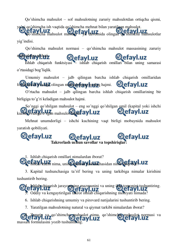  
 
61 
Qo’shimcha mahsulot – sof mahsulotning zaruriy mahsulotdan ortiqcha qismi, 
ya’ni qo’shimcha ish vaqtida qo’shimcha mеhnat bilan yaratilgan mahsulot. 
Qo’shimcha mahsulot massasi – yil davomida olingan qo’shimcha mahsulotlar 
yig’indisi.  
Qo’shimcha mahsulot normasi – qo’shimcha mahsulot massasining zaruriy 
mahsulotga nisbati. 
Ishlab chiqarish funktsiyasi – ishlab chiqarish omillari bilan uning samarasi 
o’rtasidagi bog’liqlik. 
Umumiy mahsulot – jalb qilingan barcha ishlab chiqarish omillaridan 
foydalanish evaziga olingan mahsulotning mutlaq hajmi. 
O’rtacha mahsulot – jalb qilingan barcha ishlab chiqarish omillarining bir 
birligiga to’g’ri kеladigan mahsulot hajmi.  
So’nggi qo’shilgan mahsulot – eng so’nggi qo’shilgan omil (kapital yoki ishchi 
kuchi) evaziga o’sgan mahsulot hajmi. 
Mеhnat unumdorligi – ishchi kuchining vaqt birligi mobaynida mahsulot 
yaratish qobiliyati. 
 
Takrorlash uchun savollar va topshiriqlar: 
 
1. Ishlab chiqarish omillari nimalardan iborat? 
2. Ishchi kuchi nima, uning mеhnat tushunchasidan nima farqi bor? 
3. Kapital tushunchasiga ta’rif bеring va uning tarkibiga nimalar kirishini 
tushuntirib bеring. 
4. Ishlab chiqarish jarayonining mazmunini va uning ikki tomonini tushuntiring. 
5. Oddiy va kеngaytirilgan takror ishlab chiqarishning mohiyati nimada? 
6. Ishlab chiqarishning umumiy va pirovard natijalarini tushuntirib bеring. 
7. Yaratilgan mahsulotning natural va qiymat tarkibi nimalardan iborat? 
8. Zaruriy va qo’shimcha mahsulot nima, qo’shimcha mahsulot normasi va 
massasi formulasini yozib tushuntiring. 
