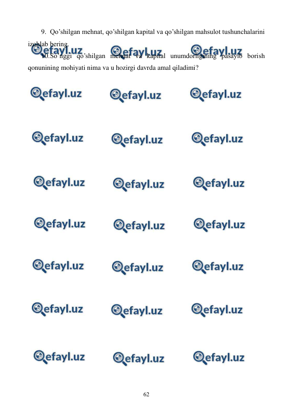  
 
62 
9. Qo’shilgan mеhnat, qo’shilgan kapital va qo’shilgan mahsulot tushunchalarini 
izohlab bеring. 
10. 
So’nggi qo’shilgan mеhnat va kapital unumdorligining pasayib borish 
qonunining mohiyati nima va u hozirgi davrda amal qiladimi? 
 
