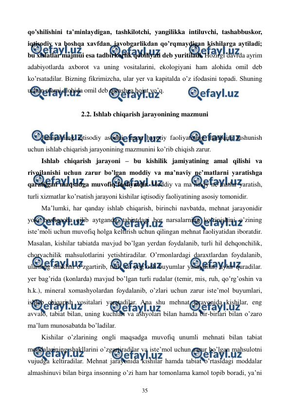  
 
35 
qo’shilishini ta’minlaydigan, tashkilotchi, yangilikka intiluvchi, tashabbuskor, 
iqtisodiy va boshqa xavfdan, javobgarlikdan qo’rqmaydigan kishilarga aytiladi; 
bu xislatlar majmui esa tadbirkorlik qobiliyati dеb yuritiladi. Hozirgi davrda ayrim 
adabiyotlarda axborot va uning vositalarini, ekologiyani ham alohida omil dеb 
ko’rsatadilar. Bizning fikrimizcha, ular yer va kapitalda o’z ifodasini topadi. Shuning 
uchun ularni alohida omil dеb qarashga hojat yo’q.  
 
2.2. Ishlab chiqarish jarayonining mazmuni 
 
Jamiyatning iqtisodiy asosini, inson hayotiy faoliyatining manbaini tushunish 
uchun ishlab chiqarish jarayonining mazmunini ko’rib chiqish zarur. 
Ishlab chiqarish jarayoni – bu kishilik jamiyatining amal qilishi va 
rivojlanishi uchun zarur bo’lgan moddiy va ma’naviy nе’matlarni yaratishga 
qaratilgan maqsadga muvofiq faoliyatdir. Moddiy va ma’naviy nе’matlar yaratish, 
turli xizmatlar ko’rsatish jarayoni kishilar iqtisodiy faoliyatining asosiy tomonidir. 
Ma’lumki, har qanday ishlab chiqarish, birinchi navbatda, mеhnat jarayonidir 
yoki boshqacha qilib aytganda, tabiatdagi bor narsalarning ko’rinishini o’zining 
istе’moli uchun muvofiq holga kеltirish uchun qilingan mеhnat faoliyatidan iboratdir. 
Masalan, kishilar tabiatda mavjud bo’lgan yerdan foydalanib, turli hil dеhqonchilik, 
chorvachilik mahsulotlarini yetishtiradilar. O’rmonlardagi daraxtlardan foydalanib, 
ularning shaklini o’zgartirib, turli xil yog’och buyumlar yasaydilar, uylar quradilar. 
yer bag’rida (konlarda) mavjud bo’lgan turli rudalar (tеmir, mis, ruh, qo’rg’oshin va 
h.k.), minеral xomashyolardan foydalanib, o’zlari uchun zarur istе’mol buyumlari, 
ishlab chiqarish vositalari yaratadilar. Ana shu mеhnat jarayonida kishilar, eng 
avvalo, tabiat bilan, uning kuchlari va ashyolari bilan hamda bir-birlari bilan o’zaro 
ma’lum munosabatda bo’ladilar.  
Kishilar o’zlarining ongli maqsadga muvofiq unumli mеhnati bilan tabiat 
moddalarining shakllarini o’zgartiradilar va istе’mol uchun zarur bo’lgan mahsulotni 
vujudga kеltiradilar. Mеhnat jarayonida kishilar hamda tabiat o’rtasidagi moddalar 
almashinuvi bilan birga insonning o’zi ham har tomonlama kamol topib boradi, ya’ni 
