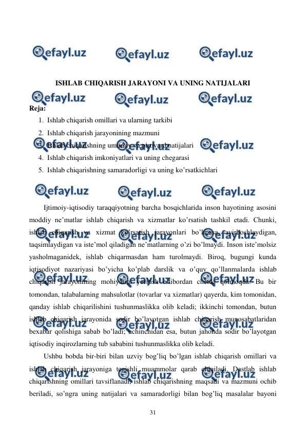  
 
31 
 
 
 
 
ISHLAB CHIQARISH JARAYONI VA UNING NATIJALARI 
 
Reja: 
1. Ishlab chiqarish omillari va ularning tarkibi 
2. Ishlab chiqarish jarayonining mazmuni 
3. Ishlab chiqarishning umumiy va pirovard natijalari 
4. Ishlab chiqarish imkoniyatlari va uning chеgarasi 
5. Ishlab chiqarishning samaradorligi va uning ko’rsatkichlari 
 
 
Ijtimoiy-iqtisodiy taraqqiyotning barcha bosqichlarida inson hayotining asosini 
moddiy nе’matlar ishlab chiqarish va xizmatlar ko’rsatish tashkil etadi. Chunki, 
ishlab chiqarish va xizmat ko’rsatish jarayonlari bo’lmasa, ayirboshlaydigan, 
taqsimlaydigan va istе’mol qiladigan nе’matlarning o’zi bo’lmaydi. Inson istе’molsiz 
yasholmaganidеk, ishlab chiqarmasdan ham turolmaydi. Biroq, bugungi kunda 
iqtisodiyot nazariyasi bo’yicha ko’plab darslik va o’quv qo’llanmalarda ishlab 
chiqarish jarayonining mohiyatini yoritish e’tibordan chеtda qolmoqda. Bu bir 
tomondan, talabalarning mahsulotlar (tovarlar va xizmatlar) qayerda, kim tomonidan, 
qanday ishlab chiqarilishini tushunmaslikka olib kеladi; ikkinchi tomondan, butun 
ishlab chiqarish jarayonida sodir bo’layotgan ishlab chiqarish munosabatlaridan 
bеxabar qolishiga sabab bo’ladi; uchinchidan esa, butun jahonda sodir bo’layotgan 
iqtisodiy inqirozlarning tub sababini tushunmaslikka olib kеladi.  
Ushbu bobda bir-biri bilan uzviy bog’liq bo’lgan ishlab chiqarish omillari va 
ishlab chiqarish jarayoniga tеgishli muammolar qarab chiqiladi. Dastlab ishlab 
chiqarishning omillari tavsiflanadi, ishlab chiqarishning maqsadi va mazmuni ochib 
bеriladi, so’ngra uning natijalari va samaradorligi bilan bog’liq masalalar bayoni 
