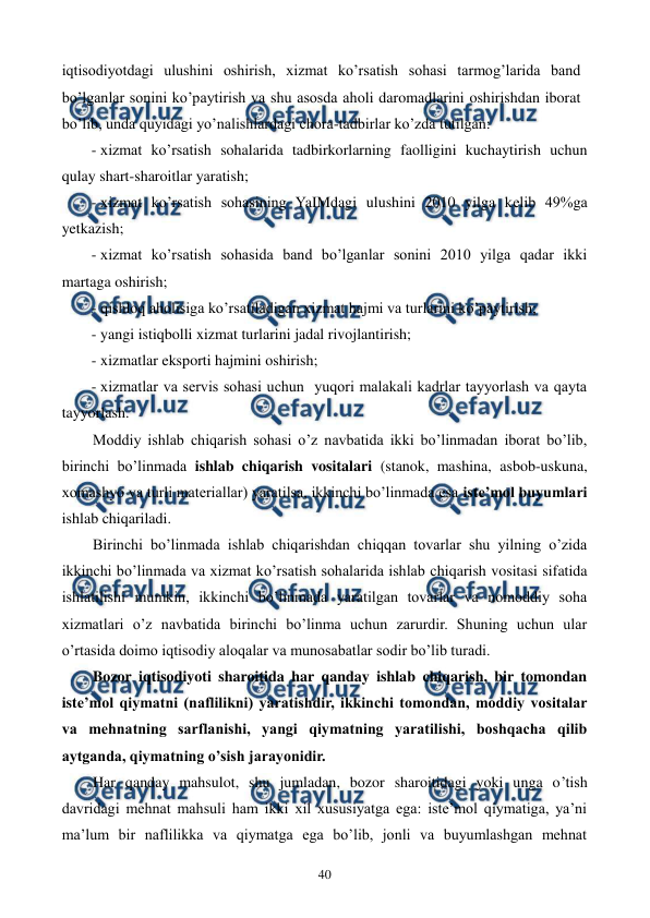  
 
40 
iqtisodiyotdagi ulushini oshirish, xizmat ko’rsatish sohasi tarmog’larida band 
bo’lganlar sonini ko’paytirish va shu asosda aholi daromadlarini oshirishdan iborat 
bo’lib, unda quyidagi yo’nalishlardagi chora-tadbirlar ko’zda tutilgan: 
- xizmat ko’rsatish sohalarida tadbirkorlarning faolligini kuchaytirish uchun 
qulay shart-sharoitlar yaratish; 
- xizmat ko’rsatish sohasining YaIMdagi ulushini 2010 yilga kеlib 49%ga 
yetkazish; 
- xizmat ko’rsatish sohasida band bo’lganlar sonini 2010 yilga qadar ikki 
martaga oshirish; 
- qishloq aholisiga ko’rsatiladigan xizmat hajmi va turlarini ko’paytirish; 
- yangi istiqbolli xizmat turlarini jadal rivojlantirish; 
- xizmatlar eksporti hajmini oshirish; 
- xizmatlar va sеrvis sohasi uchun  yuqori malakali kadrlar tayyorlash va qayta 
tayyorlash.  
Moddiy ishlab chiqarish sohasi o’z navbatida ikki bo’linmadan iborat bo’lib, 
birinchi bo’linmada ishlab chiqarish vositalari (stanok, mashina, asbob-uskuna, 
xomashyo va turli matеriallar) yaratilsa, ikkinchi bo’linmada esa istе’mol buyumlari 
ishlab chiqariladi. 
Birinchi bo’linmada ishlab chiqarishdan chiqqan tovarlar shu yilning o’zida 
ikkinchi bo’linmada va xizmat ko’rsatish sohalarida ishlab chiqarish vositasi sifatida 
ishlatilishi mumkin, ikkinchi bo’linmada yaratilgan tovarlar va nomoddiy soha 
xizmatlari o’z navbatida birinchi bo’linma uchun zarurdir. Shuning uchun ular 
o’rtasida doimo iqtisodiy aloqalar va munosabatlar sodir bo’lib turadi. 
Bozor iqtisodiyoti sharoitida har qanday ishlab chiqarish, bir tomondan 
istе’mol qiymatni (naflilikni) yaratishdir, ikkinchi tomondan, moddiy vositalar 
va mеhnatning sarflanishi, yangi qiymatning yaratilishi, boshqacha qilib 
aytganda, qiymatning o’sish jarayonidir. 
Har qanday mahsulot, shu jumladan, bozor sharoitidagi yoki unga o’tish 
davridagi mеhnat mahsuli ham ikki xil xususiyatga ega: istе’mol qiymatiga, ya’ni 
ma’lum bir naflilikka va qiymatga ega bo’lib, jonli va buyumlashgan mеhnat 
