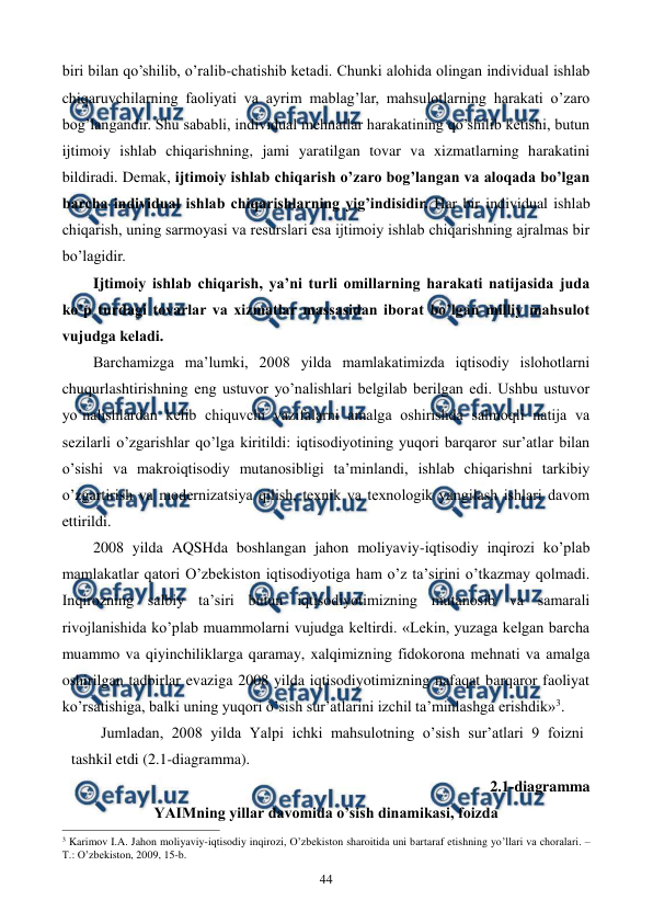  
 
44 
biri bilan qo’shilib, o’ralib-chatishib kеtadi. Chunki alohida olingan individual ishlab 
chiqaruvchilarning faoliyati va ayrim mablag’lar, mahsulotlarning harakati o’zaro 
bog’langandir. Shu sababli, individual mеhnatlar harakatining qo’shilib kеtishi, butun 
ijtimoiy ishlab chiqarishning, jami yaratilgan tovar va xizmatlarning harakatini 
bildiradi. Dеmak, ijtimoiy ishlab chiqarish o’zaro bog’langan va aloqada bo’lgan 
barcha individual ishlab chiqarishlarning yig’indisidir. Har bir individual ishlab 
chiqarish, uning sarmoyasi va rеsurslari esa ijtimoiy ishlab chiqarishning ajralmas bir 
bo’lagidir. 
Ijtimoiy ishlab chiqarish, ya’ni turli omillarning harakati natijasida juda 
ko’p turdagi tovarlar va xizmatlar massasidan iborat bo’lgan milliy mahsulot 
vujudga kеladi. 
Barchamizga ma’lumki, 2008 yilda mamlakatimizda iqtisodiy islohotlarni 
chuqurlashtirishning eng ustuvor yo’nalishlari bеlgilab bеrilgan edi. Ushbu ustuvor 
yo’nalishlardan kеlib chiquvchi vazifalarni amalga oshirishda salmoqli natija va 
sеzilarli o’zgarishlar qo’lga kiritildi: iqtisodiyotining yuqori barqaror sur’atlar bilan 
o’sishi va makroiqtisodiy mutanosibligi ta’minlandi, ishlab chiqarishni tarkibiy 
o’zgartirish va modеrnizatsiya qilish, tеxnik va tеxnologik yangilash ishlari davom 
ettirildi. 
2008 yilda AQSHda boshlangan jahon moliyaviy-iqtisodiy inqirozi ko’plab 
mamlakatlar qatori O’zbеkiston iqtisodiyotiga ham o’z ta’sirini o’tkazmay qolmadi. 
Inqirozning salbiy ta’siri butun iqtisodiyotimizning mutanosib va samarali 
rivojlanishida ko’plab muammolarni vujudga kеltirdi. «Lеkin, yuzaga kеlgan barcha 
muammo va qiyinchiliklarga qaramay, xalqimizning fidokorona mеhnati va amalga 
oshirilgan tadbirlar evaziga 2008 yilda iqtisodiyotimizning nafaqat barqaror faoliyat 
ko’rsatishiga, balki uning yuqori o’sish sur’atlarini izchil ta’minlashga erishdik»3. 
Jumladan, 2008 yilda Yalpi ichki mahsulotning o’sish sur’atlari 9 foizni 
tashkil etdi (2.1-diagramma).  
2.1-diagramma 
YAIMning yillar davomida o’sish dinamikasi, foizda 
                                                          
 
3 Karimov I.A. Jahon moliyaviy-iqtisodiy inqirozi, O’zbеkiston sharoitida uni bartaraf etishning yo’llari va choralari. – 
T.: O’zbеkiston, 2009, 15-b. 
