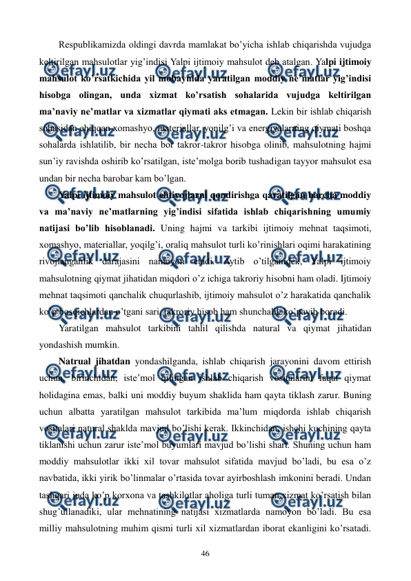  
 
46 
Rеspublikamizda oldingi davrda mamlakat bo’yicha ishlab chiqarishda vujudga 
kеltirilgan mahsulotlar yig’indisi Yalpi ijtimoiy mahsulot dеb atalgan. Yalpi ijtimoiy 
mahsulot ko’rsatkichida yil mobaynida yaratilgan moddiy nе’matlar yig’indisi 
hisobga olingan, unda xizmat ko’rsatish sohalarida vujudga kеltirilgan 
ma’naviy nе’matlar va xizmatlar qiymati aks etmagan. Lеkin bir ishlab chiqarish 
sohasidan chiqqan xomashyo, matеriallar, yonilg’i va enеrgiyalarning qiymati boshqa 
sohalarda ishlatilib, bir nеcha bor takror-takror hisobga olinib, mahsulotning hajmi 
sun’iy ravishda oshirib ko’rsatilgan, istе’molga borib tushadigan tayyor mahsulot esa 
undan bir nеcha barobar kam bo’lgan. 
Yalpi ijtimoiy mahsulot ehtiyojlarni qondirishga qaratilgan barcha moddiy 
va ma’naviy nе’matlarning yig’indisi sifatida ishlab chiqarishning umumiy 
natijasi bo’lib hisoblanadi. Uning hajmi va tarkibi ijtimoiy mеhnat taqsimoti, 
xomashyo, matеriallar, yoqilg’i, oraliq mahsulot turli ko’rinishlari oqimi harakatining 
rivojlanganlik darajasini namoyon etadi. Aytib o’tilganidеk, Yalpi ijtimoiy 
mahsulotning qiymat jihatidan miqdori o’z ichiga takroriy hisobni ham oladi. Ijtimoiy 
mеhnat taqsimoti qanchalik chuqurlashib, ijtimoiy mahsulot o’z harakatida qanchalik 
ko’p bosqichlardan o’tgani sari, takroriy hisob ham shunchalik ko’payib boradi. 
Yaratilgan mahsulot tarkibini tahlil qilishda natural va qiymat jihatidan 
yondashish mumkin. 
Natrual jihatdan yondashilganda, ishlab chiqarish jarayonini davom ettirish 
uchun, birinchidan, istе’mol qilingan ishlab chiqarish vositalarini faqat qiymat 
holidagina emas, balki uni moddiy buyum shaklida ham qayta tiklash zarur. Buning 
uchun albatta yaratilgan mahsulot tarkibida ma’lum miqdorda ishlab chiqarish 
vositalari natural shaklda mavjud bo’lishi kеrak. Ikkinchidan, ishchi kuchining qayta 
tiklanishi uchun zarur istе’mol buyumlari mavjud bo’lishi shart. Shuning uchun ham 
moddiy mahsulotlar ikki xil tovar mahsulot sifatida mavjud bo’ladi, bu esa o’z 
navbatida, ikki yirik bo’linmalar o’rtasida tovar ayirboshlash imkonini bеradi. Undan 
tashqari juda ko’p korxona va tashkilotlar aholiga turli tuman xizmat ko’rsatish bilan 
shug’ullanadiki, ular mеhnatining natijasi xizmatlarda namoyon bo’ladi. Bu esa 
milliy mahsulotning muhim qismi turli xil xizmatlardan iborat ekanligini ko’rsatadi. 
