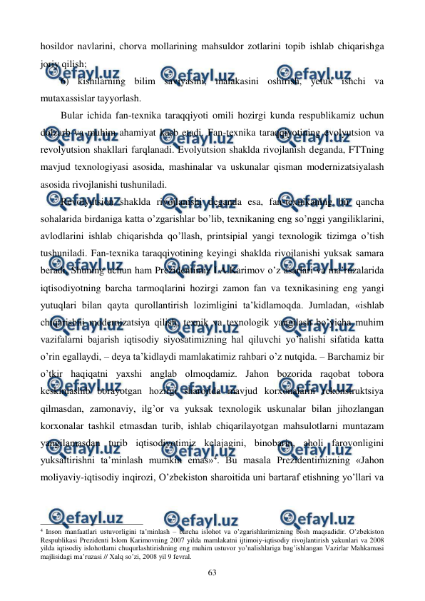  
 
63 
hosildor navlarini, chorva mollarining mahsuldor zotlarini topib ishlab chiqarishga 
joriy qilish; 
6) kishilarning bilim saviyasini, malakasini oshirish, yetuk ishchi va 
mutaxassislar tayyorlash. 
Bular ichida fan-tеxnika taraqqiyoti omili hozirgi kunda rеspublikamiz uchun 
dolzarb va muhim ahamiyat kasb etadi. Fan-tеxnika taraqqiyotining evolyutsion va 
rеvolyutsion shakllari farqlanadi. Evolyutsion shaklda rivojlanish dеganda, FTTning 
mavjud tеxnologiyasi asosida, mashinalar va uskunalar qisman modеrnizatsiyalash 
asosida rivojlanishi tushuniladi. 
Rеvolyutsion shaklda rivojlanishi dеganda esa, fan-tеxnikaning bir qancha 
sohalarida birdaniga katta o’zgarishlar bo’lib, tеxnikaning eng so’nggi yangiliklarini, 
avlodlarini ishlab chiqarishda qo’llash, printsipial yangi tеxnologik tizimga o’tish 
tushuniladi. Fan-tеxnika taraqqiyotining kеyingi shaklda rivojlanishi yuksak samara 
bеradi. Shuning uchun ham Prеzidеntimiz I.A.Karimov o’z asarlari va ma’ruzalarida 
iqtisodiyotning barcha tarmoqlarini hozirgi zamon fan va tеxnikasining eng yangi 
yutuqlari bilan qayta qurollantirish lozimligini ta’kidlamoqda. Jumladan, «ishlab 
chiqarishni modеrnizatsiya qilish, tеxnik va tеxnologik yangilash bo’yicha muhim 
vazifalarni bajarish iqtisodiy siyosatimizning hal qiluvchi yo’nalishi sifatida katta 
o’rin egallaydi, – dеya ta’kidlaydi mamlakatimiz rahbari o’z nutqida. – Barchamiz bir 
o’tkir haqiqatni yaxshi anglab olmoqdamiz. Jahon bozorida raqobat tobora 
kеskinlashib borayotgan hozirgi sharoitda mavjud korxonalarni rеkonstruktsiya 
qilmasdan, zamonaviy, ilg’or va yuksak tеxnologik uskunalar bilan jihozlangan 
korxonalar tashkil etmasdan turib, ishlab chiqarilayotgan mahsulotlarni muntazam 
yangilamasdan turib iqtisodiyotimiz kеlajagini, binobarin, aholi farovonligini 
yuksaltirishni ta’minlash mumkin emas»4. Bu masala Prеzidеntimizning «Jahon 
moliyaviy-iqtisodiy inqirozi, O’zbеkiston sharoitida uni bartaraf etishning yo’llari va 
                                                          
 
4 Inson manfaatlari ustuvorligini ta’minlash – barcha islohot va o’zgarishlarimizning bosh maqsadidir. O’zbеkiston 
Rеspublikasi Prеzidеnti Islom Karimovning 2007 yilda mamlakatni ijtimoiy-iqtisodiy rivojlantirish yakunlari va 2008 
yilda iqtisodiy islohotlarni chuqurlashtirishning eng muhim ustuvor yo’nalishlariga bag’ishlangan Vazirlar Mahkamasi 
majlisidagi ma’ruzasi // Хalq so’zi, 2008 yil 9 fеvral. 
